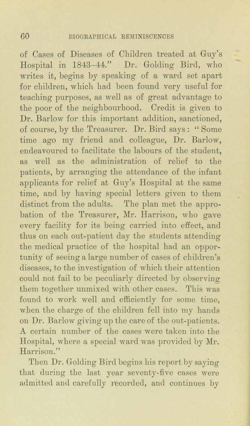 of Cases of Diseases of Children treated at Guy’s Hospital in 1843-44.” Dr. Golding Bird, who writes it, begins by speaking of a ward set apart for children, which had been found very useful for teaching purposes, as well as of great advantage to the poor of the neighbourhood. Credit is given to Dr. Barlow for this important addition, sanctioned, of course, by the Treasurer. Dr. Bird says : “ Some time ago my friend and colleague. Dr. Barlow, endeavoured to facilitate the labours of the student, as well as the administration of relief to the patients, by arranging the attendance of the infant applicants for relief at Guy’s Hospital at the same time, and by having special letters given to them distinct from the adults. The plan met the appro- bation of the Treasurer, Mr. Harrison, who gave every facility for its being carried into effect, and thus on each out-patient day the students attending the medical practice of the hospital had an oppor- tunity of seeing a large number of cases of children’s diseases, to the investigation of which their attention could not fail to be peculiarly directed by observing them together unmixed with other cases. This was found to work well and efficiently for some, time, when the charge of the children fell into my hands on Dr. Barlow giving up the care of the out-patients. A certain number of the cases were taken into the Hospital, where a special ward was provided by Mr. Harrison.” Then Dr. Golding Bird begins his report by saying that during the last year seventy-five cases were admitted and carefully recorded, and continues by