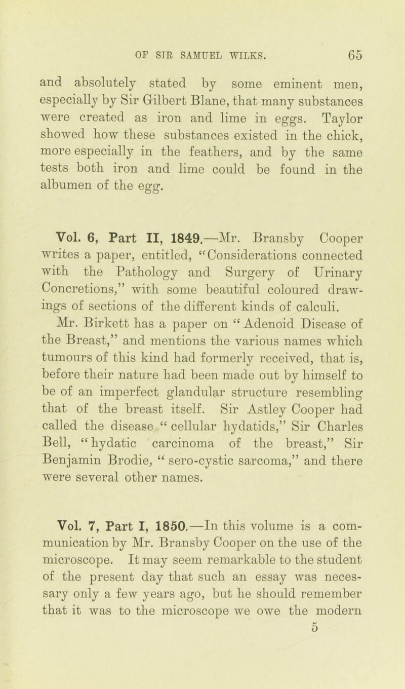 and absolutely stated by some eminent men, especially by Sir Grilbert Blane, that many substances were created as iron and lime in eggs. Taylor showed how these substances existed in the chick, more especially in the feathers, and by the same tests both iron and lime could be found in the albumen of the egg. Vol. 6, Part II, 1849,—Mr. Bransby Cooper writes a paper, entitled, “Considerations connected with the Pathology and Surgery of Urinary Concretions,” with some beautiful coloured draw- ings of sections of the different kinds of calculi. Mr. Birkett has a paper on “ Adenoid Disease of the Breast,” and mentions the various names which tumours of this kind had formerly received, that is, before their nature had been made out by himself to be of an imperfect glandular structure resembling that of the breast itself. Sir Astley Cooper had called the disease “ cellular hydatids,” Sir Charles Bell, “ hydatic carcinoma of the breast,” Sir Benjamin Brodie, “ sero-cystic sarcoma,” and there were several other names. Vol. 7, Part I, 1850.—In this volume is a com- munication by Mr. Bransby Cooper on the use of the microscope. It may seem remarkable to the student of the present day that such an essay was neces- sary only a few years ago, but he should remember that it was to the microscope we owe the modern 5