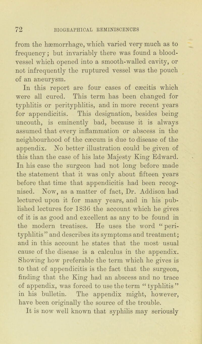 from tlie hsemorrliage, wliicli varied very mucli as to frequency; but invariably there was found a blood- vessel which opened into a smooth-walled cavity, or not infrequently the ruptured vessel was the pouch of an aneurysm. In this report are four cases of caecitis which were all cured. This term has been changed for typhlitis or perityphlitis, and in more recent years for appendicitis. This designation, besides being uncouth, is eminently bad, because it is always assumed that every inflammation or abscess in the neighbourhood of the caecum is due to disease of the appendix. No better illustration could be given of this than the case of his late Majesty King Edward. In his case the surgeon had not long before made the statement that it was only about fifteen years before that time that appendicitis had been recog- nised. Now, as a matter of fact. Dr. Addison had lectured upon it for many years, and in his pub- lished lectures for 1836 the account which he gives of it is as good and excellent as any to be found in the modern treatises. He uses the word “ peri- typhlitis” and describes its symptoms and treatment; and in this account he states that the most usual cause of the disease is a calculus in the appendix. Showing how preferable the term which he gives is to that of appendicitis is the fact that the surgeon, finding that the King had an abscess and no trace of appendix, was forced to use the term “ typhlitis ” in his bulletin. The appendix might, however, have been originally the source of the trouble. It is now well known that syphilis may seriously