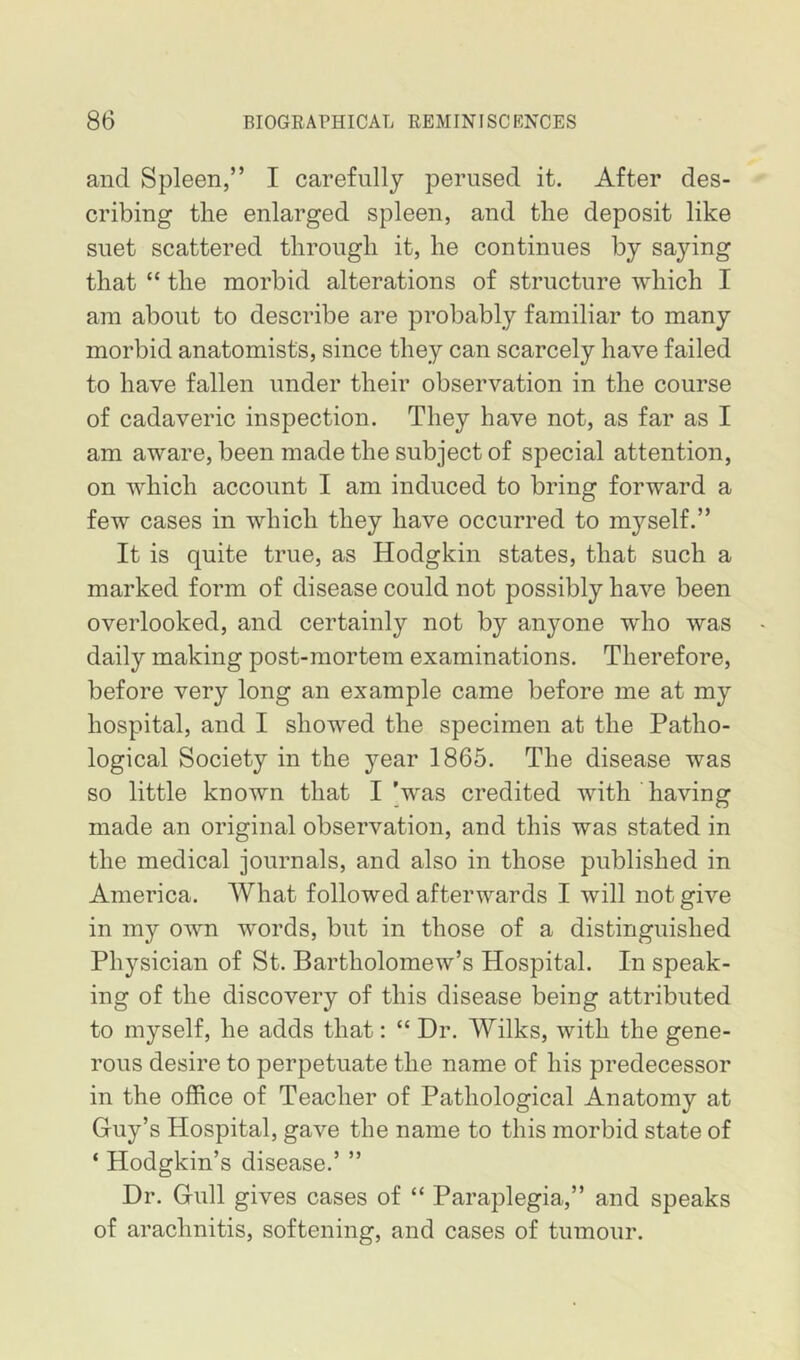 and Spleen,” I carefully perused it. After des- cribing the enlarged spleen, and the deposit like suet scattered through it, he continues by saying that “ the morbid alterations of structure which I am about to describe are probably familiar to many morbid anatomists, since they can scarcely have failed to have fallen under their observation in the course of cadaveric inspection. They have not, as far as I am aware, been made the subject of special attention, on which account I am induced to bring forward a few cases in which they have occurred to myself.” It is quite true, as Hodgkin states, that such a marked form of disease could not possibly have been overlooked, and certainly not by anyone who was daily making post-mortem examinations. Therefore, before very long an example came before me at my hospital, and I showed the specimen at the Patho- logical Society in the year 1865. The disease was so little known that I’was credited with having made an original observation, and this was stated in the medical journals, and also in those published in America. AVhat followed afterwards I will not give in my own words, but in those of a distinguished Physician of St. Bartholomew’s Hospital. In speak- ing of the discovery of this disease being attributed to myself, he adds that: “ Dr. Wilks, with the gene- rous desire to perpetuate the name of his predecessor in the office of Teacher of Pathological Anatomy at Guy’s Hospital, gave the name to this morbid state of ‘ Hodgkin’s disease.’ ” Dr. Gull gives cases of “ Paraplegia,” and speaks of arachnitis, softening, and cases of tumour.