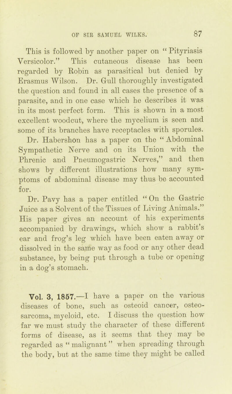 This is followed by another paper on “ Pityriasis Versicolor.” This cutaneous disease has been regarded by Robin as parasitical but denied by Erasmus AVilson. Dr. Gull thoroughly investigated the question and found in all cases the presence of a parasite, and in one case which he describes it was in its most perfect form. This is shown in a most excellent woodcut, where the mycelium is seen and some of its branches have receptacles with sporules. Dr. Habershon has a paper on the “ Abdominal Sympathetic Nerve and on its Union with the Phrenic and Pneumogastric Nerves,” and then shows by different illustrations how many sym- ptoms of abdominal disease may thus be accounted for. Dr. Pavy has a paper entitled “ On the Gastric Juice as a Solvent of the Tissues of Living Animals.” His paper gives an account of his experiments accompanied by drawings, which show a rabbit’s ear and frog’s leg which have been eaten away or dissolved in the same way as food or any other dead substance, by being put through a tube or opening in a dog’s stomach. Vol. 3, 1867.—I have a paper on the various diseases of bone, such as osteoid cancer, osteo- sarcoma, myeloid, etc. I discuss the question how far we must study the character of these different forms of disease, as it seems that they may be regarded as “ malignant ” when spreading through the body, but at the same time they might be called