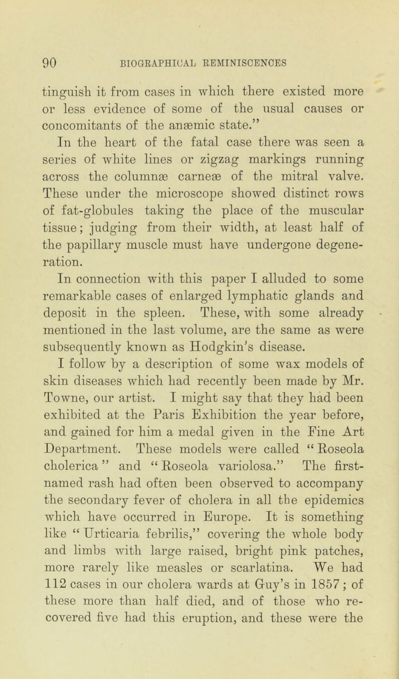 tinguish it from cases in which there existed more or less evidence of some of the nsual causes or concomitants of the anaemic state.” In the heart of the fatal case there was seen a series of white lines or zigzag markings running across the columnse carneae of the mitral valve. These under the microscope showed distinct rows of fat-globules taking the place of the muscular tissue; judging from their width, at least half of the papillary muscle must have undergone degene- ration. In connection with this paper I alluded to some remarkable cases of enlarged lymphatic glands and deposit in the spleen. These, with some already mentioned in the last volume, are the same as were subsequently known as Hodgkin’s disease. I follow by a description of some wax models of skin diseases which had recently been made by Mr. Towne, our artist. I might say that they had been exhibited at the Paris Exhibition the year before, and gained for him a medal given in the Fine Art Department. These models were called “ Roseola cholerica ” and “ Roseola variolosa.” The first- named rash had often been observed to accompany the secondary fever of cholera in all the epidemics which have occurred in Europe. It is something like “ Urticaria febrilis,” covering the whole body and limbs with large raised, bright pink patches, more rarely like measles or scarlatina. We had 112 cases in our cholera wards at Griiy’s in 1857; of these more than half died, and of those who re- covered five had this eruption, and these were the