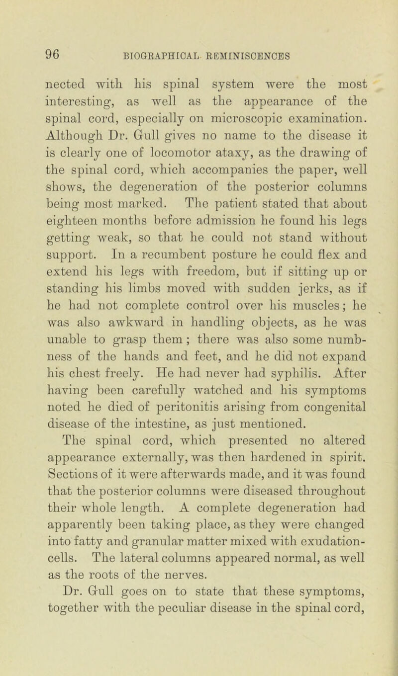 nected with his spinal system were the most interesting, as well as the appearance of the spinal cord, especially on microscopic examination. Although Dr. Gull gives no name to the disease it is clearly one of locomotor ataxy, as the drawing of the spinal cord, which accompanies the paper, well shows, the degeneration of the posterior columns being most marked. The patient stated that about eighteen months before admission he found his legs getting weak, so that he could not stand without support. In a recumbent posture he could flex and extend his legs with freedom, but if sitting up or standing his limbs moved with sudden jerks, as if he had not complete control over his muscles; he was also awkward in handling objects, as he was unable to grasp them ; there was also some numb- ness of the hands and feet, and he did not expand his chest freely. He had never had syphilis. After having been carefully watched and his symptoms noted he died of peritonitis arising from congenital disease of the intestine, as just mentioned. The spinal cord, which presented no altered appearance externally, was then hardened in spirit. Sections of it were afterwards made, and it was found that the posterior columns were diseased throughout their whole length. A complete degeneration had apparently been taking place, as they were changed into fatty and granular matter mixed with exudation- cells. The lateral columns appeared normal, as well as the roots of the nerves. Dr. Gull goes on to state that these symptoms, together with the peculiar disease in the spinal cord,