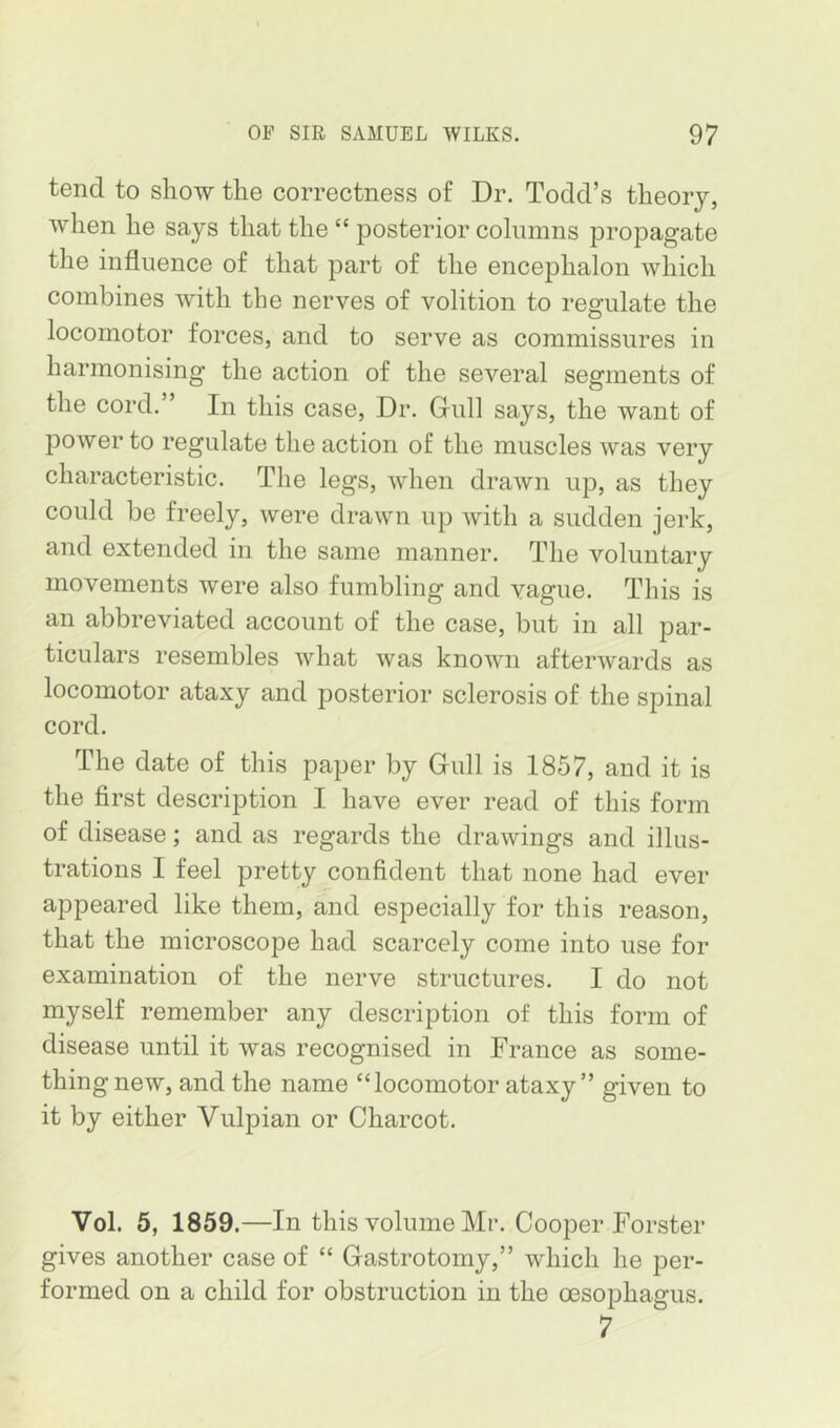 tend to show the correctness of Dr. Todd’s theory, when he says that the “ posterior columns propagate the influence of that part of the encephalon which combines with the nerves of volition to regulate the locomotor forces, and to serve as commissures in harmonising the action of the several segments of the cord. ’ In this case. Dr. Gull says, the want of power to regulate the action of the muscles was very characteristic. The legs, when drawn up, as they could be freely, were drawn up with a sudden jerk, and extended in the same manner. The voluntary movements were also fumbling and vague. This is an abbreviated account of the case, but in all par- ticulars resembles what was knowm afterwards as locomotor ataxy and posterior sclerosis of the spinal cord. The date of this paper by Gull is 1857, and it is the first description I have ever read of this form of disease; and as regards the drawings and illus- trations I feel pretty confident that none had ever appeared like them, and especially for this reason, that the microscope had scarcely come into use for examination of the nerve structures. I do not myself remember any description of this form of disease until it was recognised in France as some- thing new, and the name “locomotor ataxy” given to it by either Vulpian or Charcot. Vol. 5, 1859.—In this volume Mr. Cooper Forster gives another case of “ Gastrotomy,” which he per- formed on a child for obstruction in the oesophagus. 7