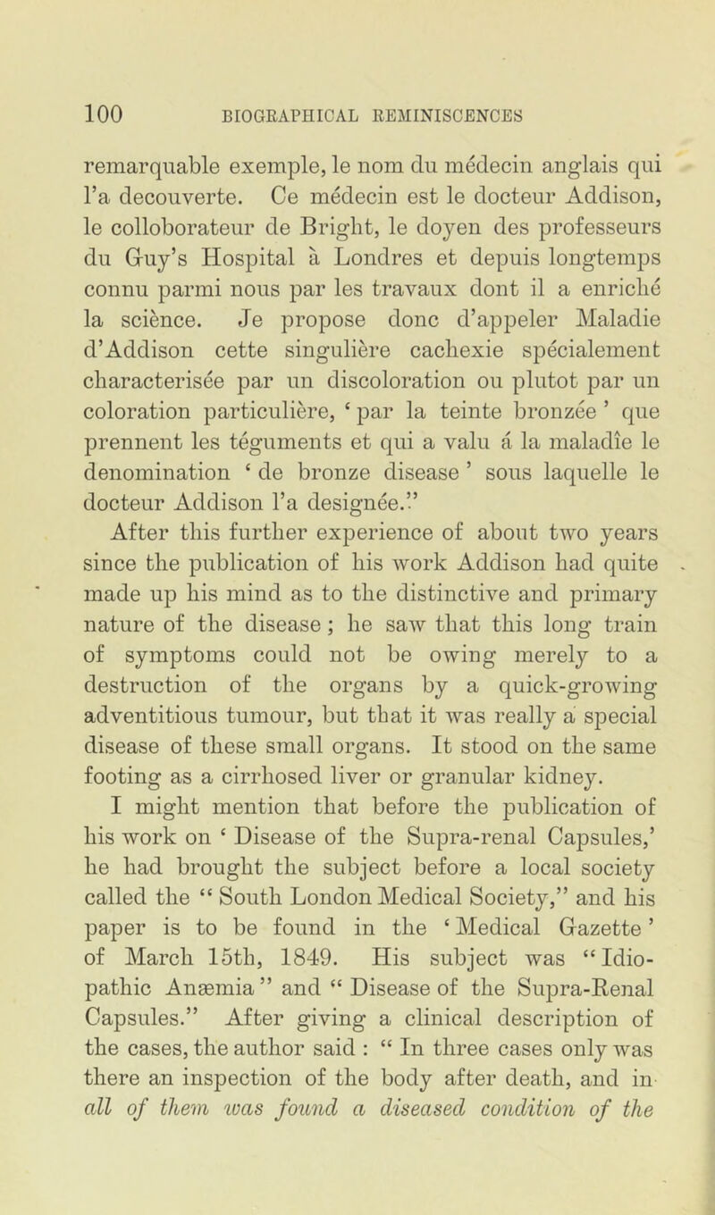 remarquable exemple, le nom du medecin anglais qui I’a decouverte. Ce medecin est le docteur Addison, le colloborateiir de Bright, le doyen des professeurs du Gruy’s Hospital a Londres et depuis longtemps connu parmi nous par les travaux dont il a enriclie la science. Je propose done d’appeler Maladie d’Addison cette singulim’e cacliexie specialement characterisee par un discoloration on plutot par un coloration particulim’e, ‘ par la teinte bronzee ’ que prennent les teguments et qui a valu a la maladie le denomination ‘ de bronze disease ’ sous laquelle le docteur Addison I’a designee.’.’ After this further experience of about two years since the publication of his work Addison had quite made up his mind as to the distinctive and primary nature of the disease; he saw that this long train of symptoms could not be owing merely to a destruction of the organs by a quick-growing adventitious tumour, but that it was really a special disease of these small organs. It stood on the same footing as a cirrhosed liver or granular kidney. I might mention that before the publication of his work on ‘ Disease of the Supra-renal Capsules,’ he had brought the subject before a local society called the “ South London Medical Society,” and his paper is to be found in the ‘ Medical Gazette ’ of March 15th, 1849. His subject was “Idio- pathic Anaemia ” and “ Disease of the Supra-Renal Capsules.” After giving a clinical description of the cases, the author said : “ In three cases only was there an inspection of the body after death, and in all of them was found a diseased condition of the