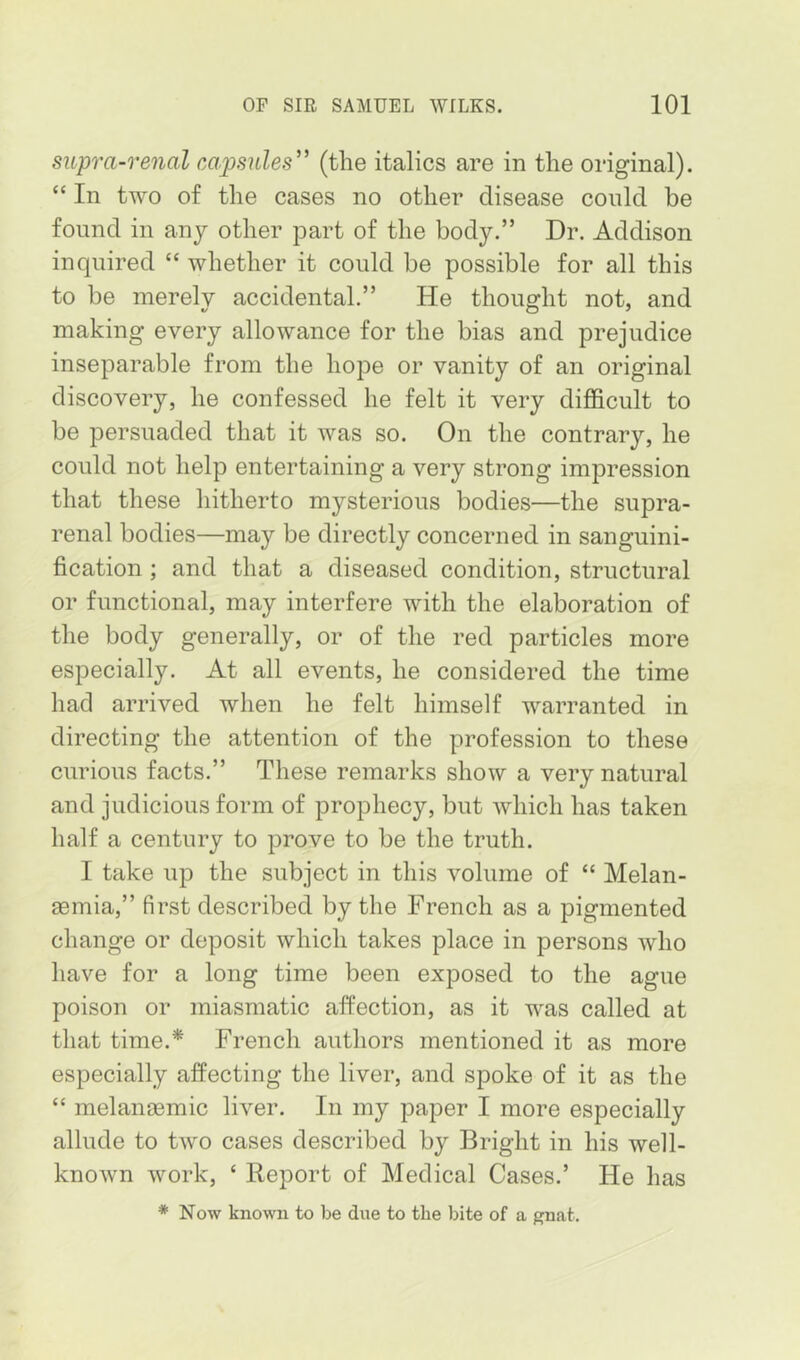 supra-renal capsules” (the italics are in the original). “ In two of the cases no other disease could be found in any other part of the body.” Dr. Addison inquired “ whether it could be possible for all this to be merely accidental.” He thought not, and making every allowance for the bias and prejudice inseparable from the hope or vanity of an original discovery, he confessed he felt it very difficult to be persuaded that it was so. On the contrary, he could not help entertaining a very strong impression that these hitherto mysterious bodies—the supra- renal bodies—may be directly concerned in sanguini- fication ; and that a diseased condition, structural or functional, may interfere with the elaboration of the body generally, or of the red particles more especially. At all events, he considered the time had arrived when he felt himself warranted in directing the attention of the profession to these curious facts.” These remarks show a very natural and judicious form of prophecy, but which has taken half a century to prove to be the truth. I take up the subject in this volume of “ Melan- semia,” first described by the French as a pigmented change or deposit which takes place in persons who have for a long time been exposed to the ague poison or miasmatic affection, as it was called at that time.* French authors mentioned it as more especially affecting the liver, and spoke of it as the “ melaneemic liver. In my paper I more especially allude to two cases described by Bright in his well- known work, ‘ Eeport of Medical Cases.’ He has * Now known to be due to the bite of a ^nat.