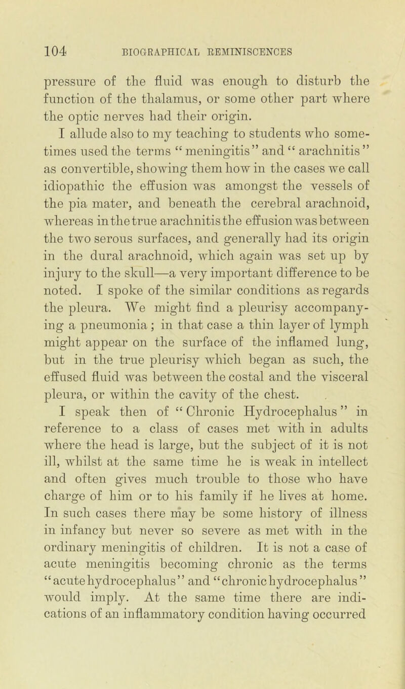 pressure of the fluid was enough to disturb the function of the thalamus, or some other part where the optic nerves had their origin. I allude also to my teaching to students who some- times used the terms “ meningitis” and “ arachnitis ” as convertible, showing them how in the cases we call idiopathic the effusion was amongst the vessels of the pia mater, and beneath the cerebral arachnoid, whereas in the true arachnitis the effusion was between the two serous surfaces, and generally had its origin in the dural arachnoid, which again was set up by injury to the skull—a very important difference to be noted. I spoke of the similar conditions as regards the pleura. We might find a pleurisy accompany- ing a pneumonia; in that case a thin layer of lymph might appear on the surface of the inflamed lung, but in the true pleurisy which began as such, the effused fluid was between the costal and the visceral pleura, or within the cavity of the chest. I speak then of “ Chronic Hydrocephalus ” in reference to a class of cases met with in adults where the head is large, but the subject of it is not ill, whilst at the same time he is weak in intellect and often gives much trouble to those who have charge of him or to his family if he lives at home. In such cases there rnay be some history of illness in infancy but never so severe as met with in the ordinary meningitis of children. It is not a case of acute meningitis becoming chronic as the terms “ acute hydrocephalus ’ ’ and “ chronic hydrocephalus ” would imply. At the same time there are indi- cations of an inflammatory condition having occurred