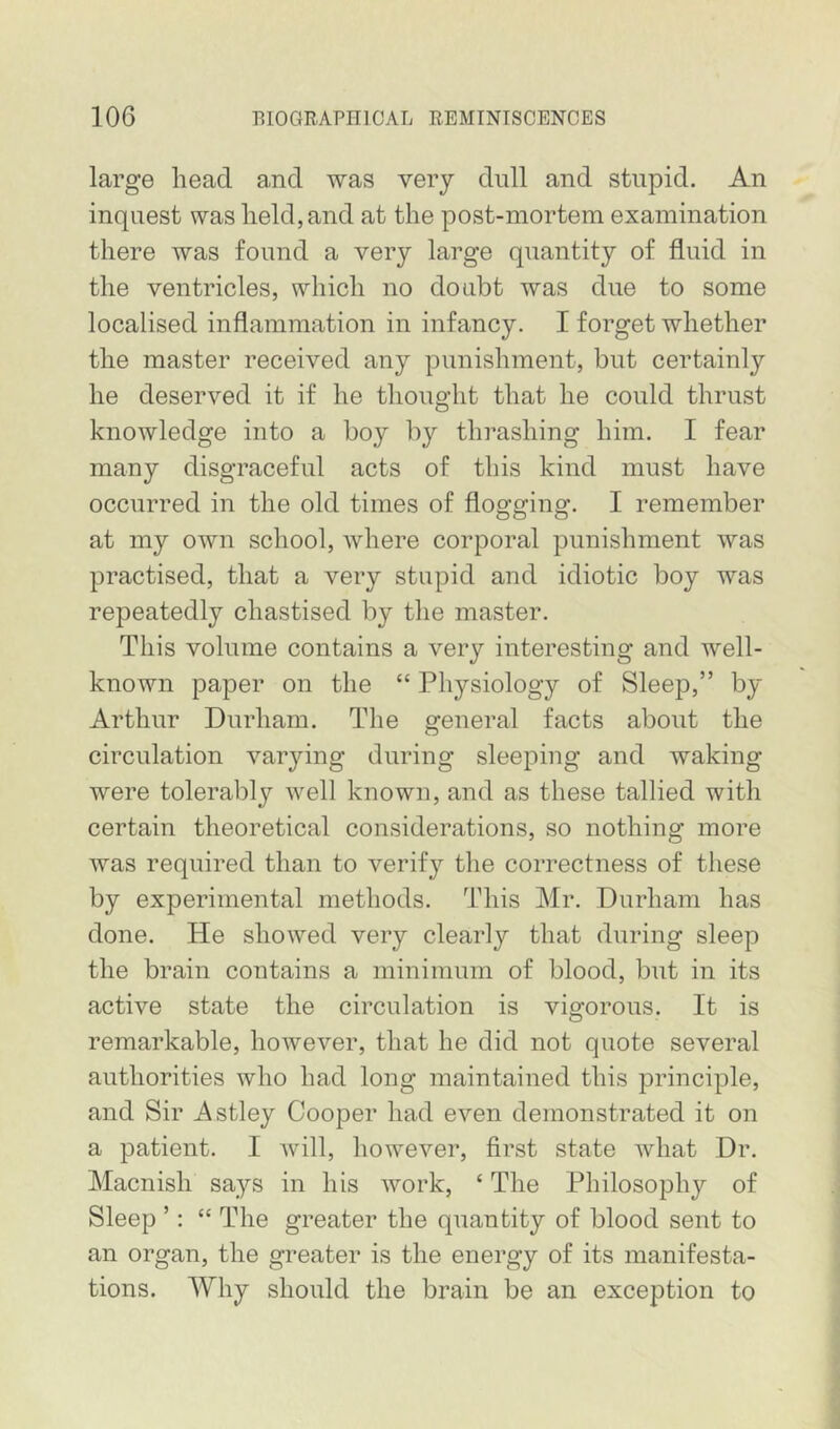 large head and was very dull and stupid. An inquest was held, and at the post-mortem examination there was found a very large quantity of fluid in the ventricles, which no doubt was due to some localised inflammation in infancy. I forget whether the master received any punishment, but certainly he deserved it if he thought that he could thrust knowledge into a boy by thrashing him. I fear many disgraceful acts of this kind must have occurred in the old times of flogging. I remember at my own school, where corporal punishment was practised, that a very stupid and idiotic boy was repeatedly chastised by the master. This volume contains a very interesting and well- known paper on the “ Physiology of Sleep,” by Arthur Durham. The general facts about the circulation varying during sleeping and waking were tolerably well known, and as these tallied with certain theoretical considerations, so nothing more was required than to verify the correctness of these by experimental methods. This Mr. Durham has done. He showed very clearly that during sleep the brain contains a minimum of blood, but in its active state the circulation is vigorous. It is remarkable, however, that he did not quote several authorities who had long maintained this principle, and Sir Astley Cooper had even demonstrated it on a patient. I will, however, first state what Dr. Macnish says in his work, ‘ The Philosophy of Sleep ’: “ The greater the quantity of blood sent to an organ, the greater is the energy of its manifesta- tions. Why should the brain be an exception to