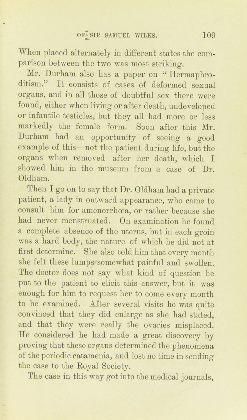 When placed alternately in different states the com- parison between the two was most striking. Mr. Durham also has a paper on “ Hermaphro- ditism.” It consists of cases of deformed sexual organs, and in all those of doubtful sex there were found, either when living or after death, undeveloped or infantile testicles, but they all had more or less markedly the female form. Soon after this Mr. Durham had an opportunity of seeing a good example of this—not the patient during life, but the organs when removed after her death, which I showed him in the museum from a case of Dr. Oldham. Then I go on to say that Dr. Oldham had a private patient, a lady in outward appearance, who came to consult him for amenorrhoea, or rather because she had never menstruated. On examination he found a complete absence of the uterus, but in each groin was a hard body, the nature of which he did not at first determine. She also told him that every month she felt these lumps somewhat painful and swollen. The doctor does not say what kind of question he put to the patient to elicit this answer, but it was enough for him to request her to come every month to be examined. After several visits he was quite convinced that they did enlarge as she had stated, and that they were really the ovaries misplaced. He considered he had made a great discovery by proving that these organs determined the phenomena of the periodic catamenia, and lost no time in sending the case to the Royal Society. The case in this way got into the medical journals,