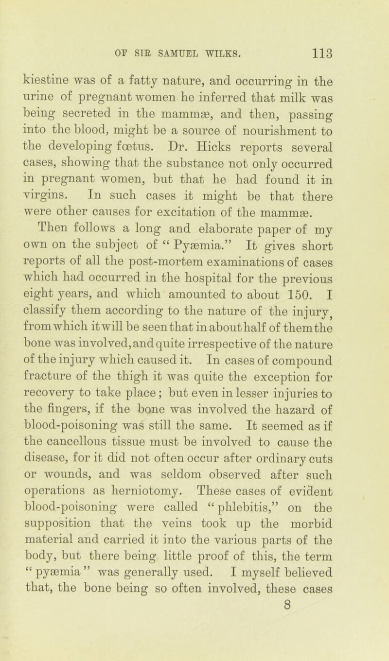 kiestine was of a fatty nature, and occurring in the urine of pregnant women he inferred that milk was being secreted in the mammie, and then, passing into the blood, might be a source of nourishment to the developing foetus. Dr. Hicks reports several cases, showing that the substance not only occurred in pregnant women, but that he had found it in virgins. In such cases it might be that there were other causes for excitation of the mammae. Then follows a long and elaborate paper of my own on the subject of “ Pyaemia.” It gives short reports of all the post-mortem examinations of cases which had occurred in the hospital for the previous eight years, and which amounted to about 150. I classify them according to the nature of the injury^ from which itwill be seen that in about half of them the bone was involved, and quite irrespective of the nature of the injury which caused it. In cases of compound fracture of the thigh it was quite the exception for recovery to take place; but even in lesser injuries to the fingers, if the bone was involved the hazard of blood-poisoning was still the same. It seemed as if the cancellous tissue must be involved to cause the disease, for it did not often occur after ordinary cuts or wounds, and was seldom observed after such operations as herniotomy. These cases of evident blood-poisoning were called “ phlebitis,” on the supposition that the veins took up the morbid material and carried it into the various parts of the body, but there being little proof of this, the term “ pyaemia ” was generally used. I myself believed that, the bone being so often involved, these cases 8