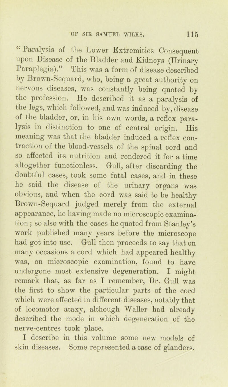 “ Paralysis of the Lower Extremities Consequent upon Disease of the Bladder and Xidneys (Urinary Paraplegia).” This was a form of disease described by Brown-Sequard, who, being a great authority on nervous diseases, was constantly being quoted by the profession. He described it as a paralysis of the legs, which followed, and was induced by, disease of the bladder, or, in his own words, a reflex para- lysis in distinction to one of central origin. His meaning was that the bladder induced a reflex con- traction of the blood-vessels of the spinal cord and so affected its nutrition and rendered it for a time altogether functionless. Gull, after discarding the doubtful cases, took some fatal cases, and in these he said the disease of the urinary organs was obvious, and when the cord was said to be healthy Brown-Sequard judged merely from the external appearance, he having made no microscopic examina- tion ; so also with the cases he quoted from Stanley’s work published many years before the microscope had got into use. Gull then proceeds to say that on many occasions a cord which had appeared healthy was, on microscopic examination, found to have undergone most extensive degeneration. I might remark that, as far as I remember. Dr. Gull was the first to show the particular parts of the cord which were affected in different diseases, notably that of locomotor ataxy, although Waller had already described the mode in which degeneration of the nerve-centres took place. I describe in this volume some new models of skin diseases. Some represented a case of glanders.