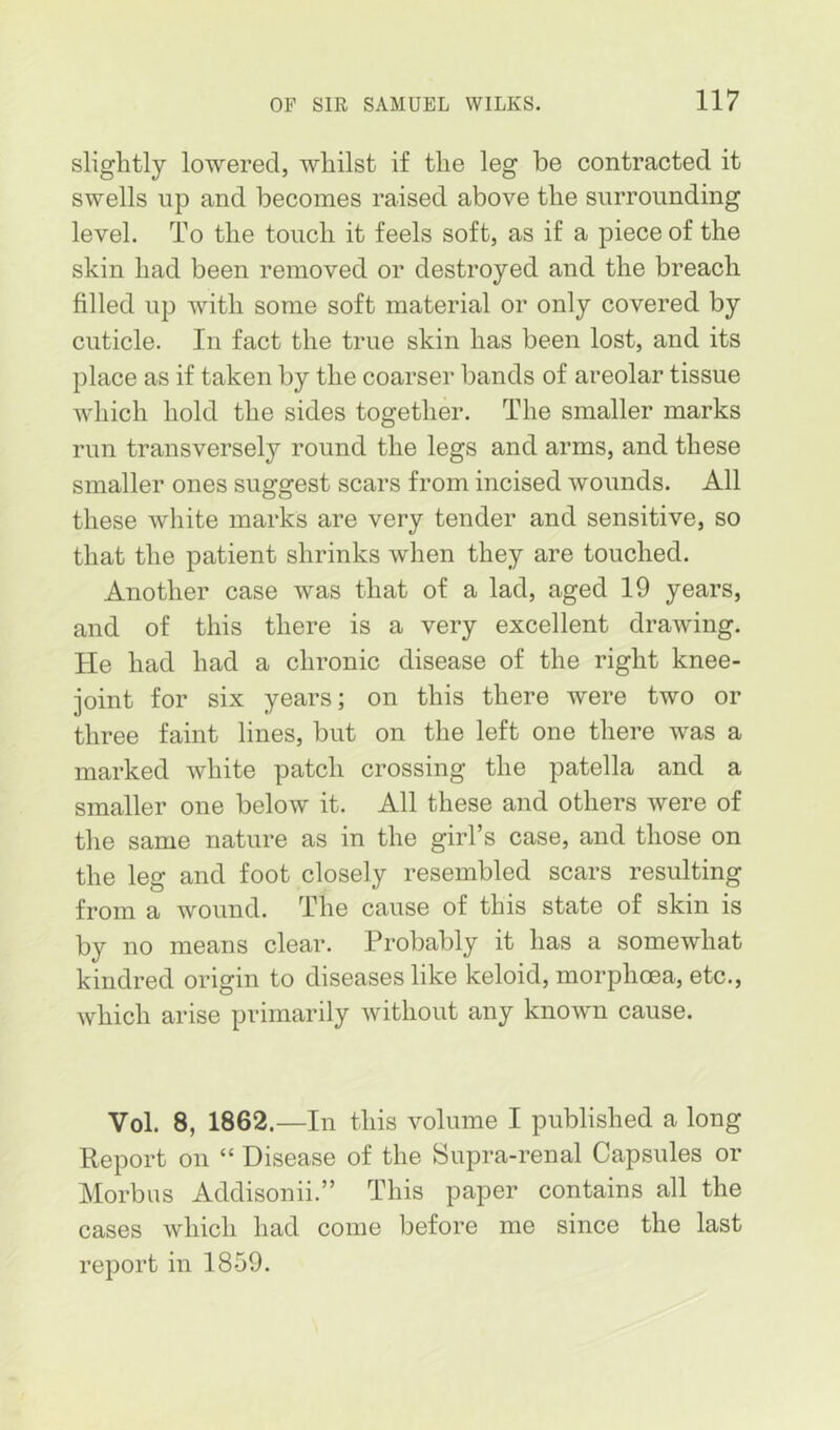 slightly lowered, whilst if the leg be contracted it swells np and becomes raised above the surrounding level. To the touch it feels soft, as if a piece of the skin had been removed or destroyed and the breach filled up with some soft material or only covered by cuticle. In fact the true skin has been lost, and its place as if taken by the coarser bands of areolar tissue which hold the sides together. The smaller marks run transversely round the legs and arms, and these smaller ones suggest scars from incised wounds. All these white marks are very tender and sensitive, so that the patient shrinks when they are touched. Another case was that of a lad, aged 19 years, and of this there is a very excellent drawing. He had had a chronic disease of the right knee- joint for six years; on this there were two or three faint lines, but on the left one there was a marked white patch crossing the patella and a smaller one below it. All these and others were of the same nature as in the girl’s case, and those on the leg and foot closely resembled scars resulting from a wound. The cause of this state of skin is by no means clear. Probably it has a somewhat kindred origin to diseases like keloid, morphoea, etc., which arise primarily without any known cause. Vol. 8, 1862.—In this volume I published a long Report on “ Disease of the Supra-renal Capsules or Morbus Addisonii.” This paper contains all the cases which had come before me since the last report in 1859.