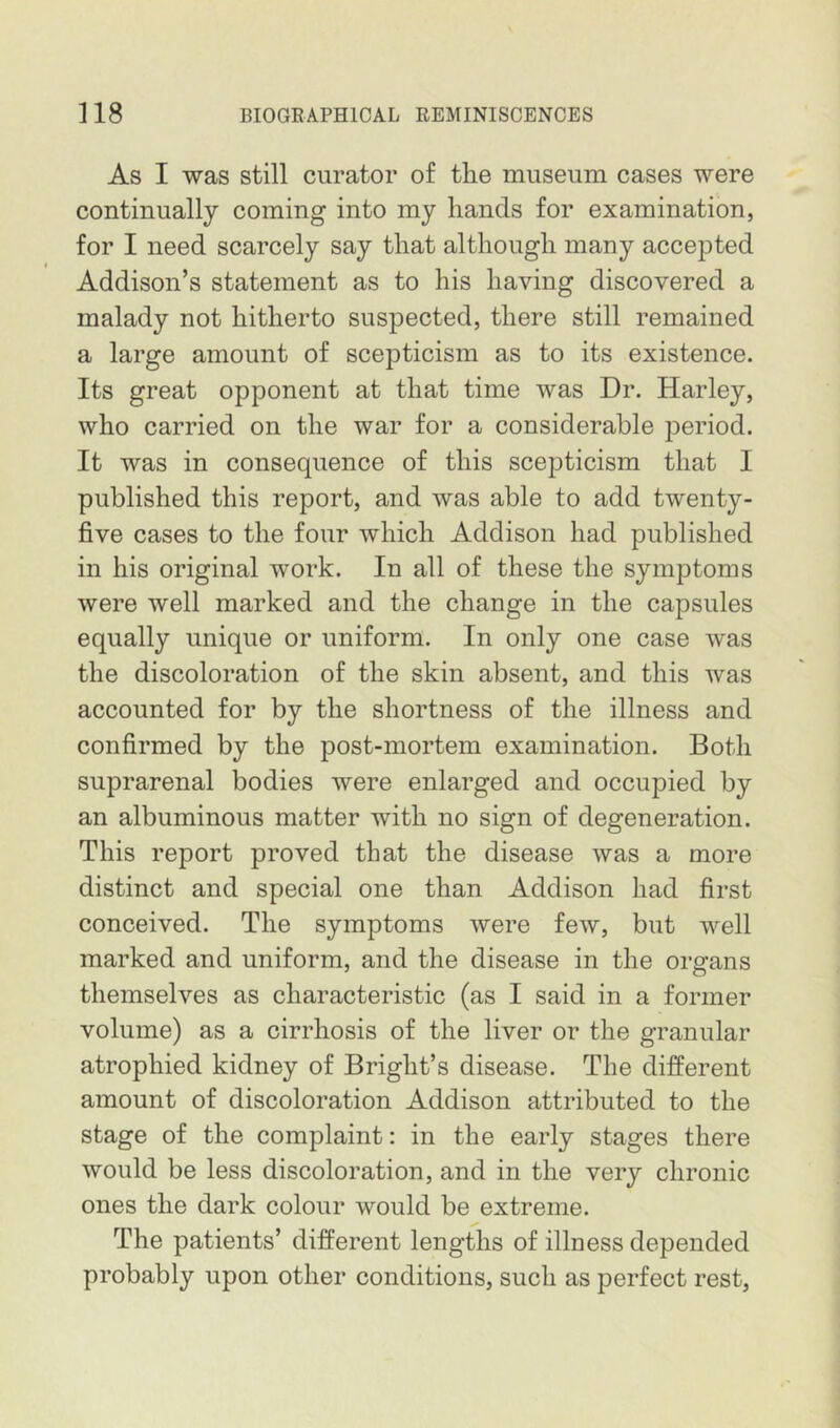 As I was still curator of the museum cases were continually coming into my hands for examination, for I need scarcely say that although many accepted Addison’s statement as to his having discovered a malady not hitherto suspected, there still remained a large amount of scepticism as to its existence. Its great opponent at that time was Dr. Harley, who carried on the war for a considerable period. It was in consequence of this scepticism that I published this report, and was able to add twenty- five cases to the four which Addison had published in his original work. In all of these the symptoms were well marked and the change in the capsules equally unique or uniform. In only one case was the discoloration of the skin absent, and this was accounted for by the shortness of the illness and confirmed by the post-mortem examination. Both suprarenal bodies were enlarged and occupied by an albuminous matter with no sign of degeneration. This report proved that the disease was a more distinct and special one than Addison had first conceived. The symptoms were few, but well marked and uniform, and the disease in the organs themselves as characteristic (as I said in a former volume) as a cirrhosis of the liver or the granular atrophied kidney of Bright’s disease. The different amount of discoloration Addison attributed to the stage of the complaint: in the early stages there would be less discoloration, and in the very chronic ones the dark colour would be extreme. The patients’ different lengths of illness depended probably upon other conditions, such as perfect rest,