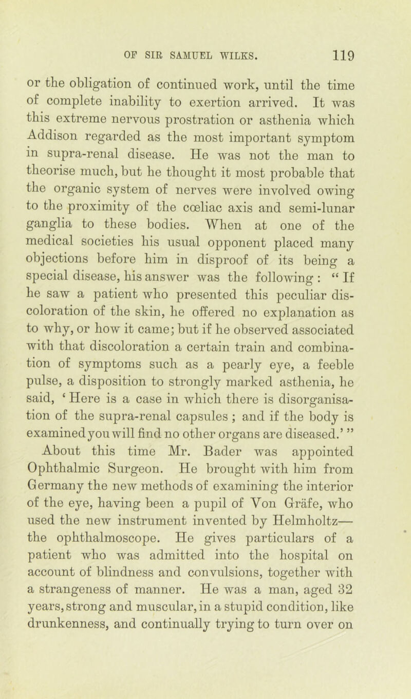 or the obligation of continued work, until the time of complete inability to exertion arrived. It was this extreme nervous prostration or asthenia which Addison regarded as the most important symptom in supra-renal disease. He was not the man to theorise much, but he thought it most probable that the organic system of nerves were involved owing to the proximity of the coeliac axis and semi-lunar ganglia to these bodies. When at one of the medical societies his usual opponent placed many objections before him in disproof of its being a special disease, his answer was the following : “ If he saw a patient who presented this peculiar dis- coloration of the skin, he offered no explanation as to why, or how it came; but if he observed associated with that discoloration a certain train and combina- tion of symptoms such as a pearly eye, a feeble pulse, a disposition to strongly marked asthenia, he said, ‘ Here is a case in which there is disorganisa- tion of the supra-renal capsules ; and if the body is examined you will find no other organs are diseased.’ ” About this time Mr. Bader was appointed Ophthalmic Surgeon. He brought with him from Germany the new methods of examining the interior of the eye, having been a pupil of Von Grafe, who used the new instrument invented by Helmholtz— the ophthalmoscope. He gives particulars of a patient who was admitted into the hospital on account of blindness and convulsions, together with a strangeness of manner. He was a man, aged 32 years, strong and muscular, in a stupid condition, like drunkenness, and continually trying to turn over on