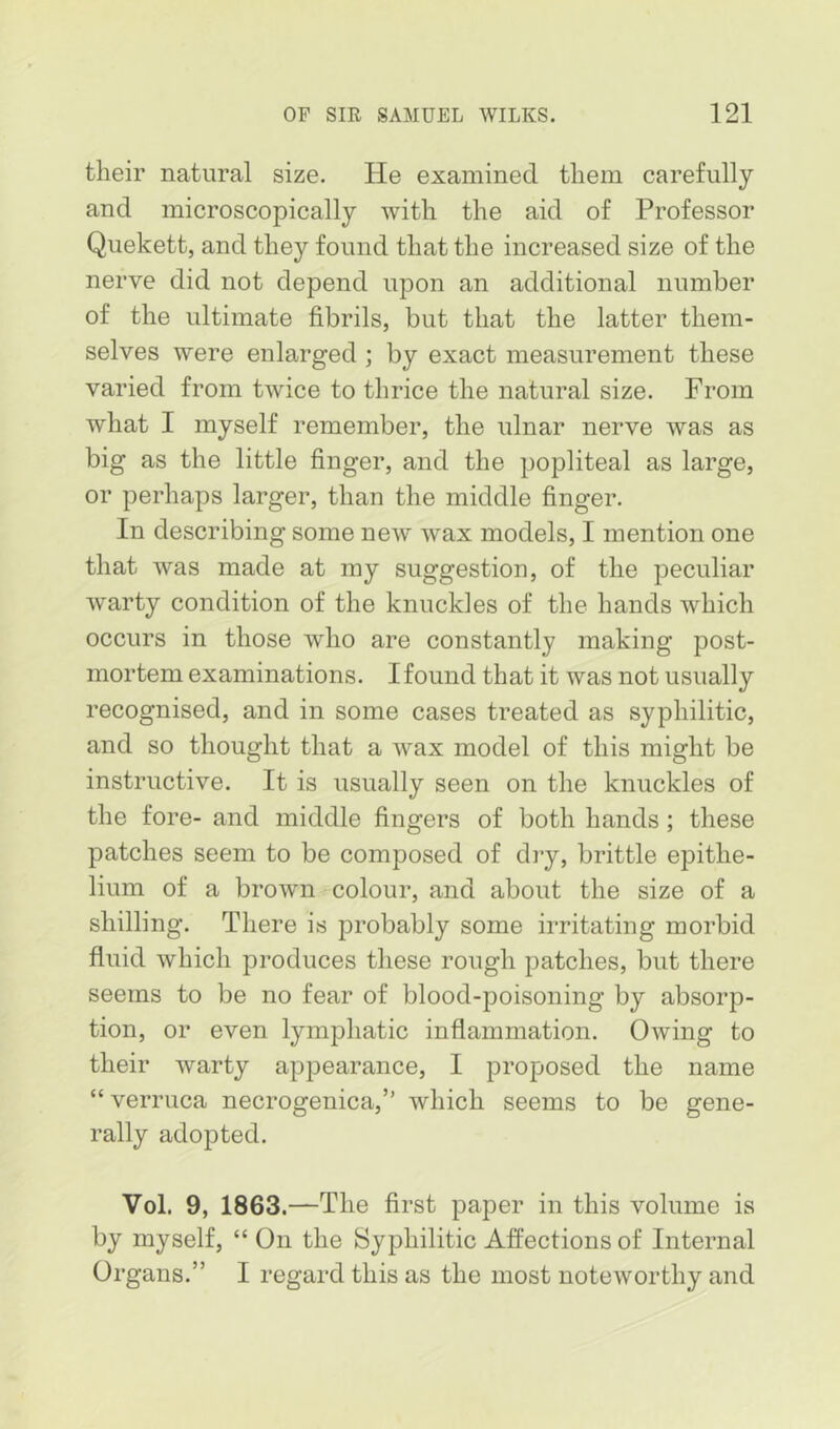 their natural size. He examined them carefully and microscopically with the aid of Professor Quekett, and they found that the increased size of the nerve did not depend upon an additional number of the ultimate fibrils, but that the latter them- selves were enlarged ; by exact measurement these varied from twice to thrice the natural size. From what I myself remember, the ulnar nerve was as big as the little finger, and the popliteal as large, or perhaps larger, than the middle finger. In describing some new wax models, I mention one that was made at my suggestion, of the peculiar warty condition of the knuckles of the hands which occurs in those who are constantly making post- mortem examinations. I found that it was not usually recognised, and in some cases treated as syphilitic, and so thought that a wax model of this might be instructive. It is usually seen on the knuckles of the fore- and middle fingers of both hands; these patches seem to be composed of diy, brittle epithe- lium of a brown colour, and about the size of a shilling. There is jDrobably some irritating morbid fluid which produces these rough patches, but there seems to be no fear of blood-poisoning by absorp- tion, or even lymphatic inflammation. Owing to their warty appearance, I proposed the name “ verruca necrogenica,” which seems to be gene- rally adopted. Vol. 9, 1863.—The first paper in this volume is by myself, “ On the Syphilitic Affections of Internal Organs.” I regard this as the most noteworthy and