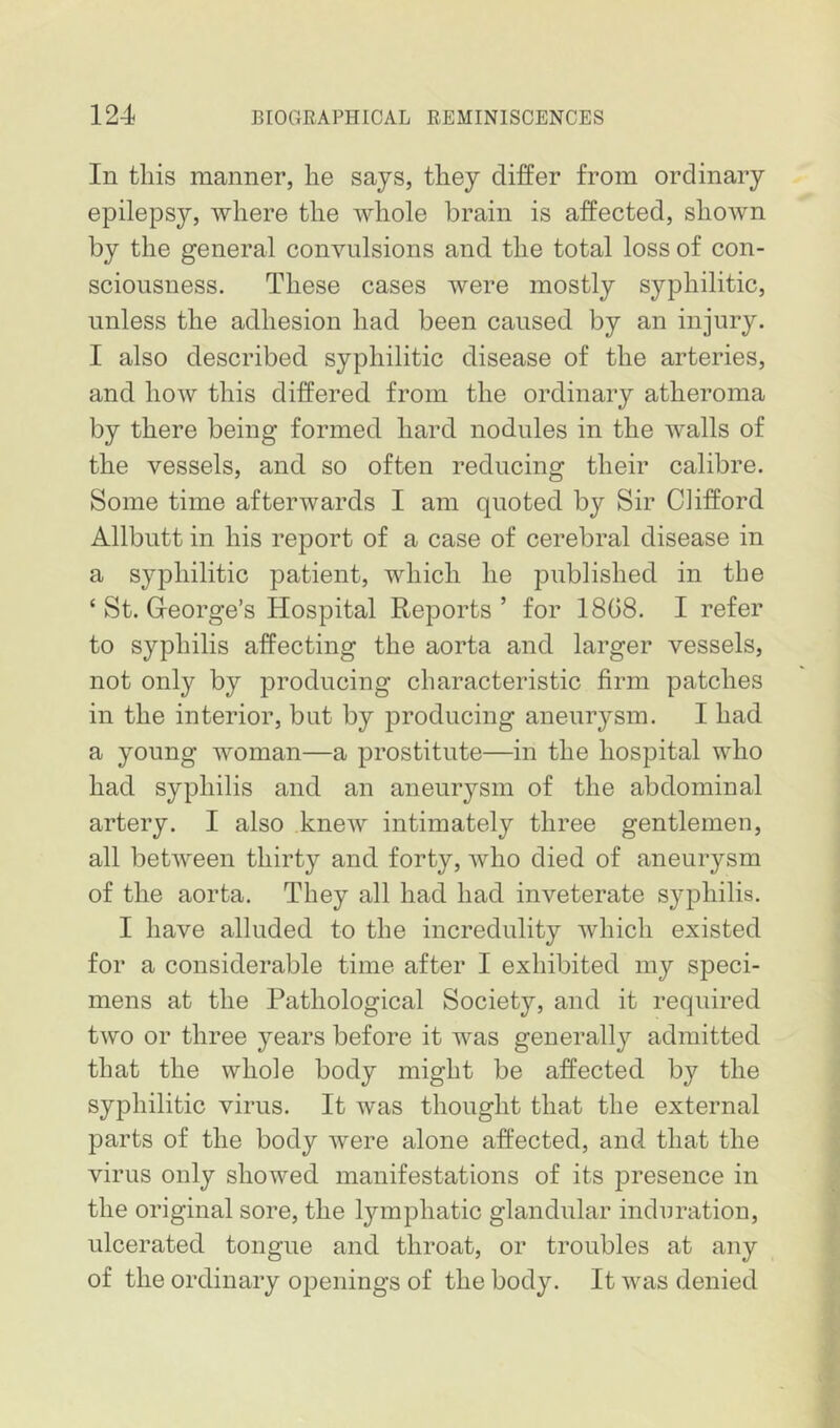 In this manner, he says, they differ from ordinary epilepsy, where the whole brain is affected, shoAvn by the general convulsions and the total loss of con- sciousness. These cases were mostly syphilitic, unless the adhesion had been caused by an injury. I also described syphilitic disease of the arteries, and how this differed from the ordinary atheroma by there being formed hard nodules in the walls of the vessels, and so often reducing their calibre. Some time afterwards I am quoted by Sir Clifford Allbutt in his report of a case of cerebral disease in a syphilitic patient, which he published in the ‘ St. Greorge’s Hospital Reports ’ for 1808. I refer to syphilis affecting the aorta and larger vessels, not only by producing characteristic firm patches in the interior, but by producing aneurysm. I had a young woman—a prostitute—in the hospital who had syphilis and an aneurysm of the abdominal artery. I also knew intimately three gentlemen, all betAveen thirty and forty, avIio died of aneurysm of the aorta. They all had had inveterate syphilis. I have alluded to the incredulity Avhich existed for a considerable time after I exhibited my speci- mens at the Pathological Society, and it required two or three years before it was generally admitted that the whole body might be affected by the syphilitic virus. It was thought that the external parts of the body were alone affected, and that the virus only showed manifestations of its presence in the original sore, the lymphatic glandular induration, ulcerated tongue and throat, or troubles at any of the ordinary openings of the body. It was denied