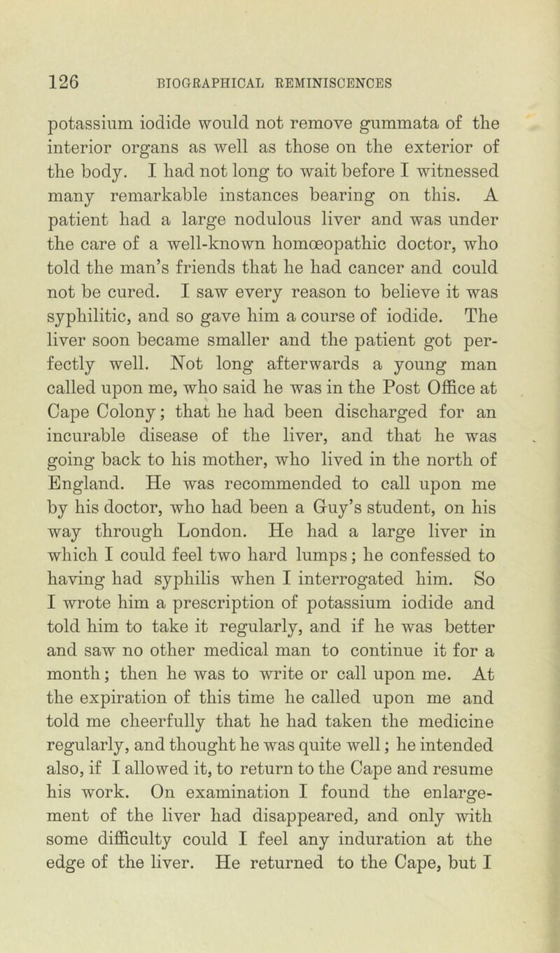 potassium iodide would not remove gummata of the interior organs as well as those on the exterior of the body. I had not long to wait before I witnessed many remarkable instances bearing on this. A patient had a large nodulous liver and was under the care of a well-known homoeopathic doctor, who told the man’s friends that he had cancer and could not be cured. I saw every reason to believe it was syphilitic, and so gave him a course of iodide. The liver soon became smaller and the patient got per- fectly well. Not long afterwards a young man called upon me, who said he was in the Post Office at Cape Colony; that he had been discharged for an incurable disease of the liver, and that he was going back to his mother, who lived in the north of England. He was recommended to call upon me by his doctor, who had been a Guy’s student, on his way through London. He had a large liver in which I could feel two hard lumps; he confessed to having had syphilis when I interrogated him. So I wrote him a prescription of potassium iodide and told him to take it regularly, and if he was better and saw no other medical man to continue it for a month; then he was to write or call upon me. At the expiration of this time he called upon me and told me cheerfully that he had taken the medicine regularly, and thought he was quite well; he intended also, if I allowed it, to return to the Cape and resume his work. On examination I found the enlarge- ment of the liver had disappeared, and only with some difficulty could I feel any induration at the edge of the liver. He returned to the Cape, but I