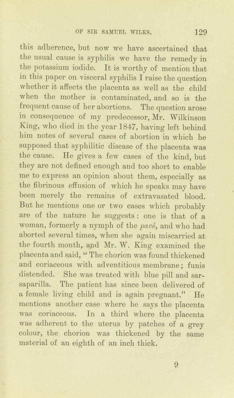 this adherence, but now we have ascertained that the usual cause is syphilis we have the remedy in the potassium iodide. It is worthy of mention that in this paper on visceral syphilis I raise the question whether it affects the placenta as well as the child when the mother is contaminated, and so is the frequent cause of her abortions. The question arose in consequence of my predecessor, Mr. Wilkinson King, who died in the year 1847, having left behind him notes of several cases of abortion in which he supposed that syphilitic disease of the placenta was the cause. He gives a few cases of the kind, but they are not defined enough and too short to enable me to express an opinion about them, especially as the fibrinous effusion of which he speaks may have been merely the remains of extravasated blood. But he mentions one or two cases which probably are of the nature he suggests : one is that of a woman, formerly a nymph of the pave, and who had aborted several times, when she again miscarried at the fourth month,, and Mr. W. King examined the placenta and said, “ The chorion was found thickened and coriaceous with adventitious membrane; funis distended. She was treated with blue pill and sar- saparilla. The patient has since been delivered of a female living child and is again pregnant.” He mentions another case where he says the placenta was coriaceous. In a third where the placenta was adherent to the uterus by patches of a grey colour, the chorion was thickened by the same material of an eighth of an inch thick. 9