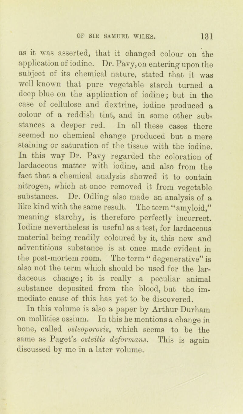 as it was asserted, that it changed colour on the application of iodine. Dr. Pavy, on entering upon the subject of its chemical nature, stated that it was well known that pure vegetable starch turned a deep blue on the application of iodine; but in the case of cellulose and dextrine, iodine produced a colour of a reddish tint, and in some other sub- stances a deeper red. In all these cases there seemed no chemical change produced but a mere staining or saturation of the tissue with the iodine. In this way Dr. Pavy regarded the coloration of lardaceous matter with iodine, and also from the fact that a chemical analysis showed it to contain nitrogen, which at once removed it from vegetable substances. Dr. Odling also made an analysis of a like kind with the same result. The term “ amyloid,” meaning starchy, is therefore perfectly incorrect. Iodine nevertheless is useful as a test, for lardaceous material being readily coloured by it, this new and adventitious substance is at once made evident in the post-mortem room. The term “ degenerative” is also not the term which should be used for the lar- daceous change; it is really a peculiar animal substance deposited from the blood, but the im- mediate cause of this has yet to be discovered. In this volume is also a paper by Arthur Durham on mollities ossium. In this he mentions a change in bone, called osteoporosis, which seems to be the same as Paget’s osteitis deformans. This is again discussed by me in a later volume.