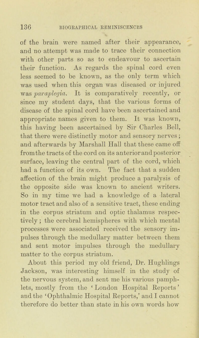 of the brain were named after their appearance, and no attempt was made to trace their connection with other parts so as to endeavour to ascertain their function. As regards the spinal cord even less seemed to be known, as the only term which was used when this organ was diseased or injured was imrajplegia. It is comparatively recently, or since my student days, that the various forms of disease of the spinal cord have been ascertained and appropriate names given to them. It was known, this having been ascertained by Sir Charles Bell, that there were distinctly motor and sensory nerves; and afterwards by Marshall Hall that these came off from the tracts of the cord on its anterior and posterior surface, leaving the central part of the cord, which had a function of its own. The fact that a sudden affection of the brain might produce a paralysis of the opposite side was known to ancient writers. So in my time we had a knowledge of a lateral motor tract and also of a sensitive tract, these ending in the corpus striatum and optic thalamus respec- tively ; the cerebral hemispheres with which mental processes were associated received the sensory im- pulses through the medullary matter between them and sent motor impulses through the medullary matter to the corpus striatum. About this period my old friend. Dr. Hughlings Jackson, was interesting himself in the study of the nervous system, and sent me his various pamph- lets, mostly from the ‘ London Hospital Reports ’ and the ‘Ophthalmic Hospital Reports,’ and I cannot therefore do better than state in his own words how