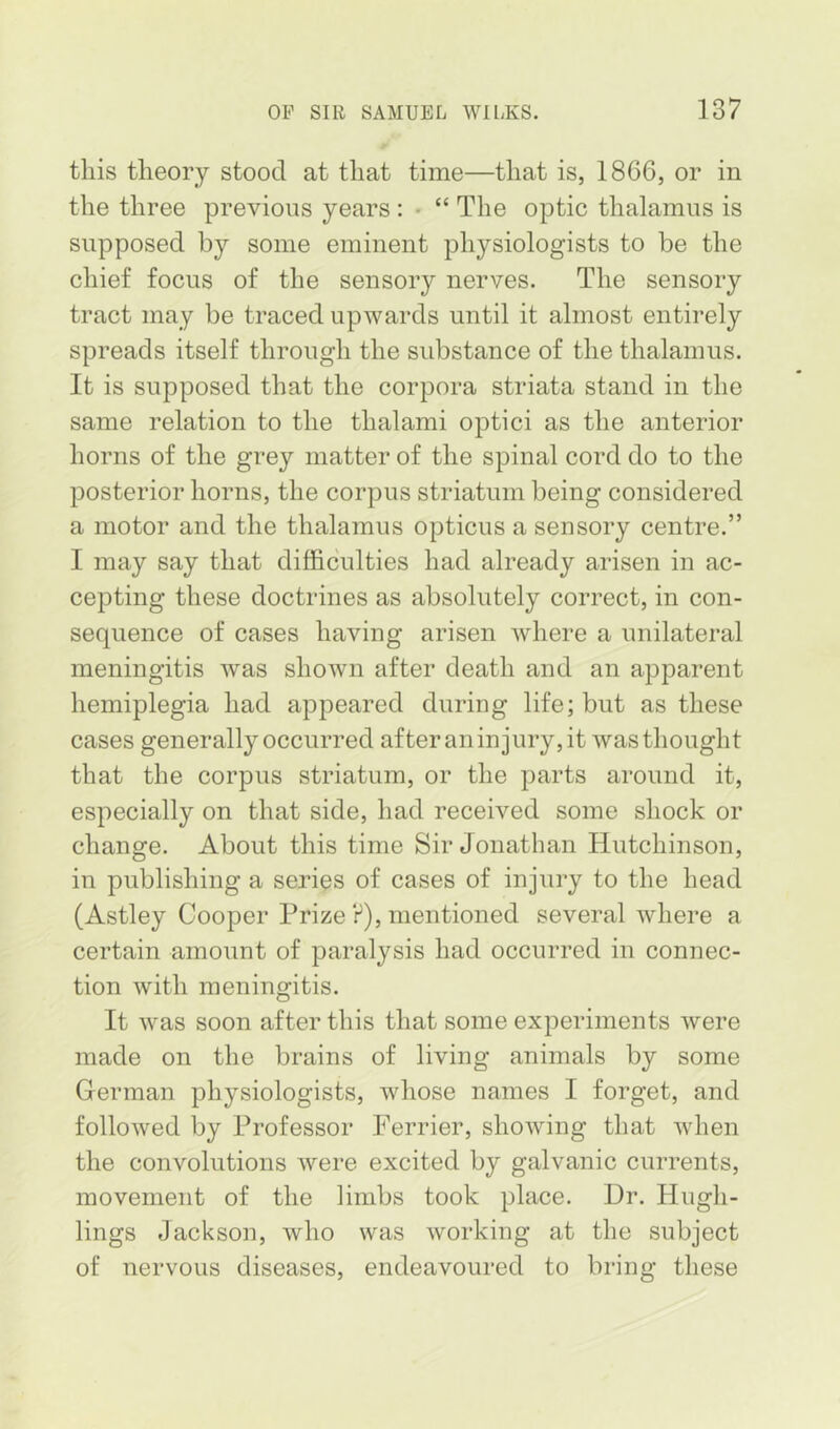 this theory stood at that time—that is, 1866, or in the three previous years : • “ The optic thalamus is supposed by some eminent physiologists to be the chief focus of the sensory nerves. The sensory tract may be traced upwards until it almost entirely spreads itself through the substance of the thalamus. It is supposed that the corpora striata stand in the same relation to the thalami optici as the anterior horns of the grey matter of the spinal cord do to the posterior horns, the corpus striatum being considered a motor and the thalamus opticus a sensory centre.” I may say that difficulties had already arisen in ac- cepting these doctrines as absolutely correct, in con- sequence of cases having arisen where a unilateral meningitis was shown after death and an apparent hemiplegia had appeared during life; but as these cases generally occurred afteraninjury,it was thought that the corpus striatum, or the parts around it, especially on that side, had received some shock or change. About this time Sir Jonathan Hutchinson, in publishing a series of cases of injury to the head (Astley Cooper Prize ?), mentioned several where a certain amount of paralysis had occurred in connec- tion with meningitis. It was soon after this that some experiments were made on the brains of living animals by some German physiologists, whose names I forget, and followed by Professor Perrier, showing that when the convolutions were excited by galvanic currents, movement of the limbs took place. Dr. Hugh- lings Jackson, who was working at the subject of nervous diseases, endeavoured to bring these