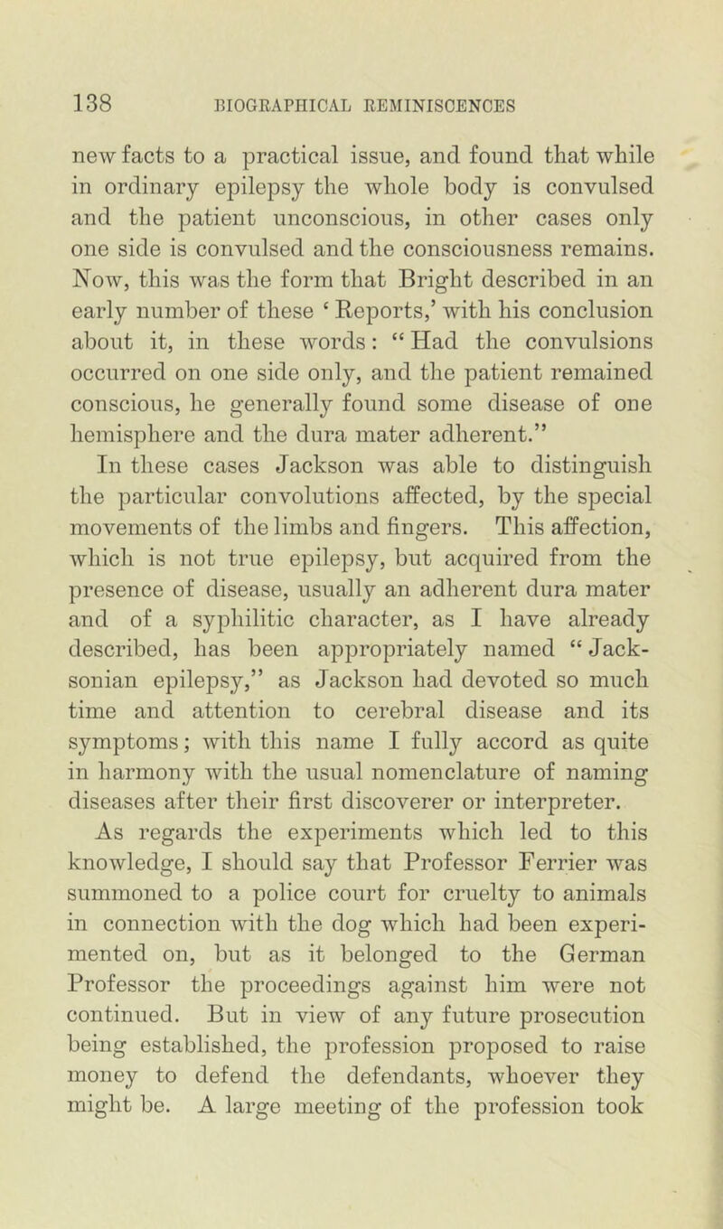 new facts to a practical issue, and found that while in ordinary epilepsy the whole body is convulsed and the patient unconscious, in other cases only one side is convulsed and the consciousness remains. Now, this was the form that Bright described in an early number of these ‘ Reports,’ with his conclusion about it, in these words: “ Had the convulsions occurred on one side only, and the patient remained conscious, he generally found some disease of one hemisphere and the dura mater adherent.” In these cases Jackson was able to distinguish the particular convolutions affected, by the special movements of the limbs and fingers. This affection, which is not true epilepsy, but acquired from the presence of disease, usually an adherent dura mater and of a syphilitic character, as I have already described, has been appropriately named “ Jack- sonian epilepsy,” as Jackson had devoted so much time and attention to cerebral disease and its symptoms; with this name I fully accord as quite in harmony with the usual nomenclature of naming diseases after their first discoverer or interpreter. As regards the experiments which led to this knowledge, I should say that Professor Perrier was summoned to a police court for cruelty to animals in connection with the dog which had been experi- mented on, but as it belonged to the German Professor the proceedings against him were not continued. But in view of any future prosecution being established, the profession proposed to raise money to defend the defendants, whoever they might be. A large meeting of the profession took