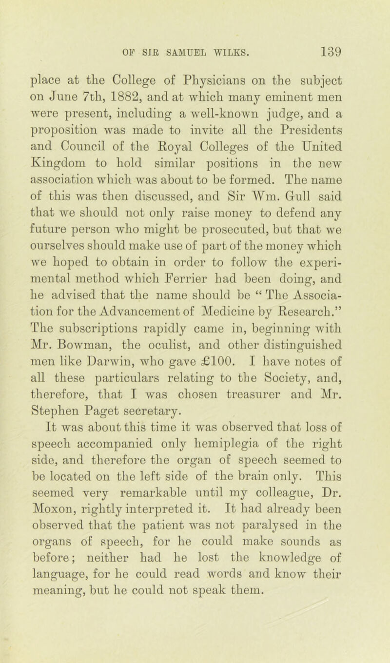 place at the College of Physicians on the subject on June 7th, 1882, and at which many eminent men were present, including a well-known judge, and a proposition was made to invite all the Presidents and Council of the Royal Colleges of the United Kingdom to hold similar positions in the new association which was about to be formed. The name of this was then discussed, and Sir Wm. Cull said that we should not only raise money to defend any future person who might be prosecuted, but that we ourselves should make use of part of the money which we hoped to obtain in order to follow the experi- mental method which Perrier had been doing, and he advised that the name should be “ The Associa- tion for the Advancement of Medicine by Research.” The subscriptions rapidly came in, beginning with Mr. Bowman, the oculist, and other distinguished men like Darwin, who gave £100. I have notes of all these particulars relating to the Society, and, therefore, that I was chosen treasurer and Mr. Stephen Paget secretary. It was about this time it was observed that loss of speech accompanied only hemiplegia of the right side, and therefore the organ of speech seemed to be located on the left side of the brain only. This seemed very remarkable until my colleague. Dr. Moxon, rightly interpreted it. It had already been observed that the patient was not paralysed in the organs of speech, for he could make sounds as before; neither had he lost the knowledge of language, for he could read words and know their meaning, but he could not speak them.