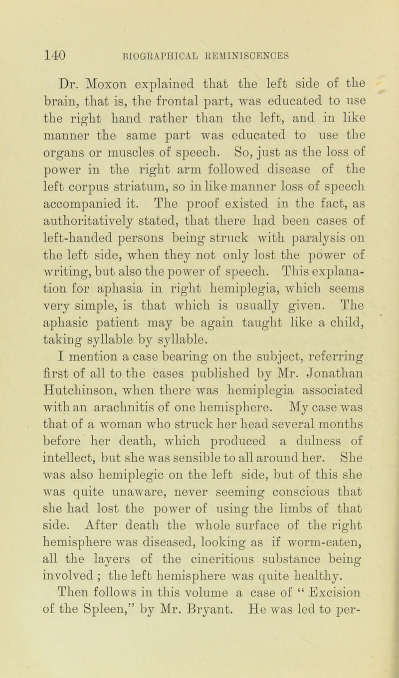 Dr. Moxon explained that the left side of the brain, that is, the frontal part, was educated to nse the right hand rather than the left, and in like manner the same part was educated to use the organs or muscles of speech. So, just as the loss of power in the right arm followed disease of the left corpus striatum, so in like manner loss of speech accompanied it. The proof existed in the fact, as authoritatively stated, that there had been cases of left-handed persons being struck with paralysis on the left side, when they not only lost the power of writing, but also the power of speech. This explana- tion for aphasia in right hemiplegia, which seems very simple, is that which is usually given. The aphasic patient may be again taught like a child, taking syllable by syllable. I mention a case bearing on the subject, referring first of all to the cases published by Mr. Jonathan Hutchinson, when there was hemiplegia associated with an arachnitis of one hemisphere. My case was that of a woman who struck her head several months before her death, which produced a dulness of intellect, but she was sensible to all around her. She was also hemiplegic on the left side, but of this she was quite unaware, never seeming conscious that she had lost the power of using the limbs of that side. After death the whole surface of the right hemisphere was diseased, looking as if worm-eaten, all the lavers of the cineritious substance being- involved ; the left hemisphere was quite healthy. Then follows in this volume a case of “ Excision of the Spleen,” by Mr. Bryant. He was led to per-