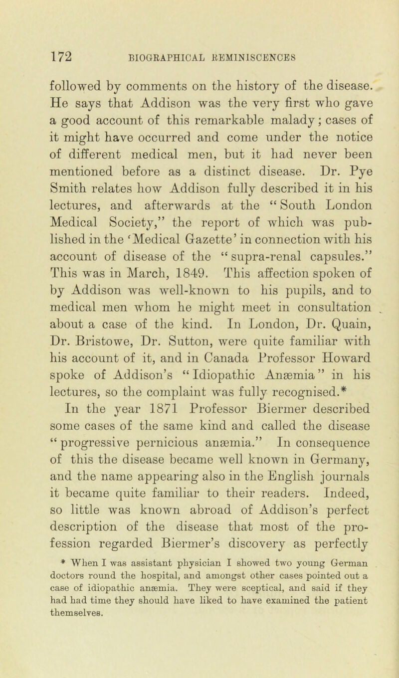 followed by comments on the history of the disease. He says that Addison was the very first who gave a good account of this remarkable malady; cases of it might have occurred and come under the notice of different medical men, but it had never been mentioned before as a distinct disease. Dr. Pye Smith relates how Addison fully described it in his lectures, and afterwards at the “ South London Medical Society,” the report of which was pub- lished in the ‘Medical Gazette’ in connection with his account of disease of the “ supra-renal capsules.” This was in March, 1849. This affection spoken of by Addison was well-known to his pupils, and to medical men whom he might meet in consultation about a case of the kind. In London, Dr. Quain, Dr. Bristowe, Dr. Sutton, were quite familiar with his account of it, and in Canada Professor Howard spoke of Addison’s “Idiopathic Anaemia” in his lectures, so the complaint was fully recognised.* In the year 1871 Professor Biermer described some cases of the same kind and called the disease “ progressive pernicious anaemia.” In consequence of this the disease became well known in Germany, and the name appearing also in the English journals it became quite familiar to their readers. Indeed, so little was known abroad of Addison’s perfect description of the disease that most of the pro- fession regarded Biermer’s discovery as perfectly * When I was assistant physician I showed two young German doctors round the hospital, and amongst other cases pointed out a case of idiopathic anaemia. They were sceptical, and said if they had had time they should have liked to have examined the patient themselves.