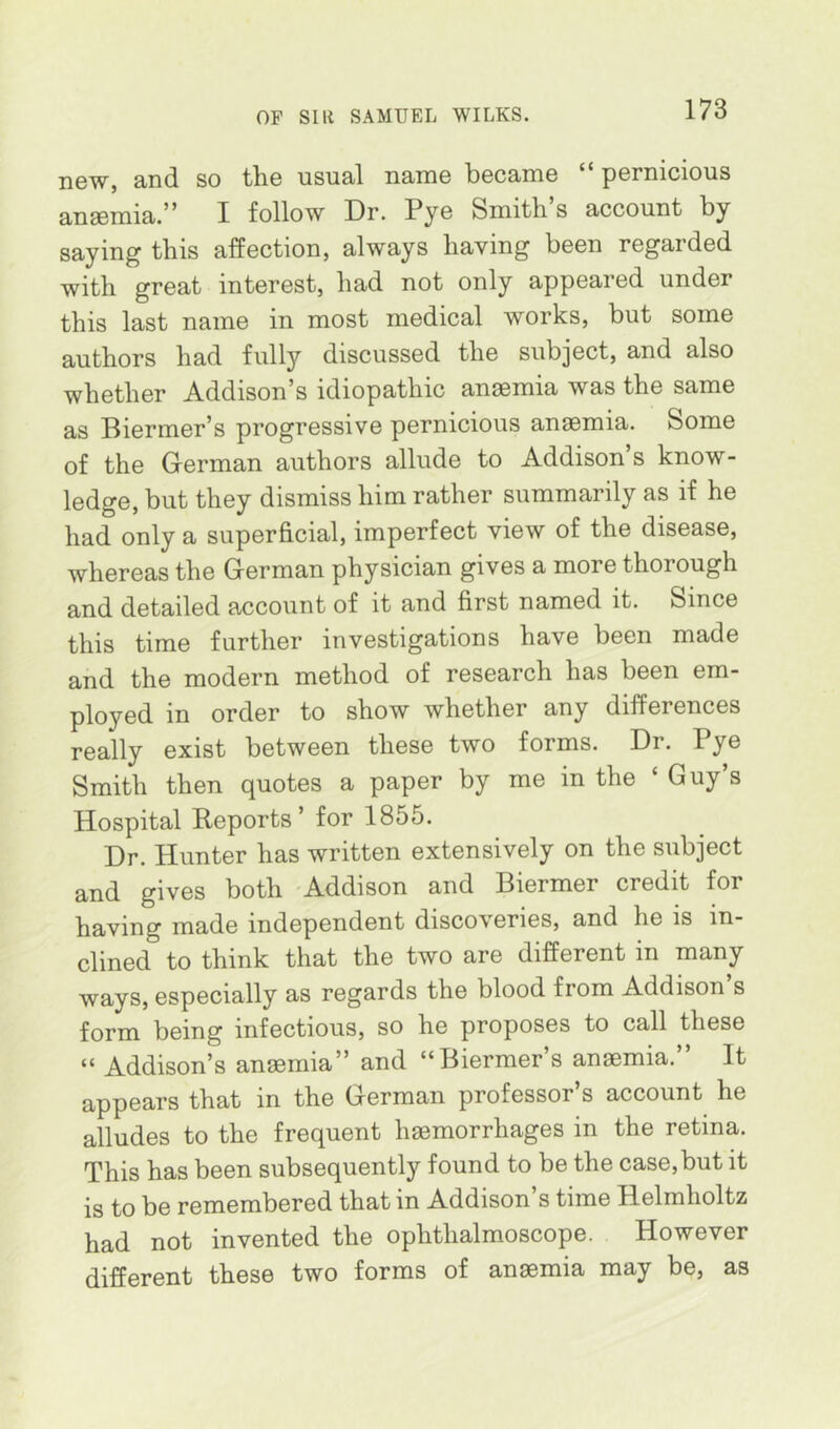 new, and so the usual name became “ pernicious anaemia.” I follow Dr. Pye Smith s account by saying this affection, always having been regarded with great interest, had not only appeared under this last name in most medical works, but some authors had fully discussed the subject, and also whether Addison’s idiopathic anaemia was the same as Biermer’s progressive pernicious anemia. Some of the German authors allude to Addison s know- ledge, but they dismiss him rather summarily as if he had only a superficial, imperfect view of the disease, whereas the German physician gives a more thorough and detailed account of it and first named it. Since this time further investigations have been made and the modern method of research has been em- ployed in order to show whether any differences really exist between these two forms. Dr. Pye Smith then quotes a paper by me in the ‘ Guy’s Hospital Reports’ for 1855. Dr. Hunter has written extensively on the subject and gives both Addison and Biermer credit for having made independent discoveries, and he is in- clined to think that the two are different in many ways, especially as regards the blood from Addison’s form being infectious, so he proposes to call these “ Addison’s ansemia” and “Biermer’s anaemia.” It appears that in the German professor’s account he alludes to the frequent haemorrhages in the retina. This has been subsequently found to be the case, but it is to be remembered that in Addison’s time Helmholtz had not invented the ophthalmoscope. However different these two forms of anaemia may be, as