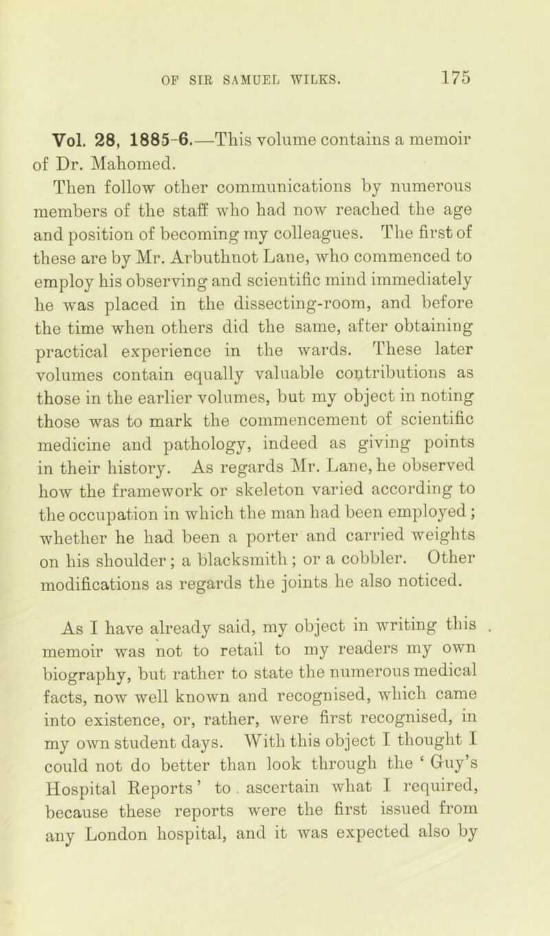 Vol. 28, 1885-6.—This volume contains a memoir of Dr. Mahomed. Then follow other communications by numerous members of the staff who had now reached the age and position of becoming my colleagues. The first of these are by Mr. Arbuthnot Lane, who commenced to employ his observing and scientific mind immediately he was placed in the dissecting-room, and before the time when others did the same, after obtaining practical experience in the wards. These later volumes contain equally valuable contributions as those in the earlier volumes, but my object in noting those was to mark the commencement of scientific medicine and pathology, indeed as giving points in their history. As regards Mr. Lane, he observed how the framework or skeleton varied according to the occupation in which the man had been employed ; whether he had been a porter and carried weights on his shoulder; a blacksmith ; or a cobbler. Other modifications as regards the joints he also noticed. As I have already said, my object in writing this memoir was not to retail to my readers my own biography, but rather to state the numerous medical facts, now well known and recognised, which came into existence, or, rather, were first recognised, in my own student days. With this object I thought I could not do better than look through the ‘ Guy’s Hospital Reports ’ to . ascertain what I required, because these reports were the first issued from any London hospital, and it was expected also by