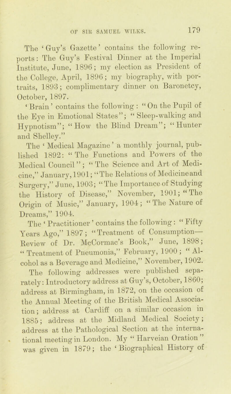 The ‘ Guy’s Gazette ’ contains the following re- ports: The Guy’s Festival Dinner at the Imperial Institute, June, 1896; my election as President of the College, April, 1896; my biography, with por- traits, 1893; complimentary dinner on Baronetcy, October, 1897. ‘ Brain ’ contains the following : “ On the Pupil of the Eye in Emotional States”; “ Sleep-walking and Hypnotism”; “How the Blind Dream”; “Hunter and Shelley.” The ‘ Medical Magazine ’ a monthly journal, pub- lished 1892: “The Functions and Powers of the Medical Council ” ; “ The Science and Art of Medi- cine,” January, 1901; “The Relations of Medicineand Surgery,” June, 1903; “The Importance of Studying the History of Disease,” November, 1901; “The Origin of Music,” January, 1904; “ The Nature of Dreams,” 1904. The ‘ Practitioner ’ contains the following : “ Fifty Years Ago,” 1897 ; “Treatment of Consumption— Review of Dr. McCormac’s Book,” June, 1898; “Treatment of Pneumonia,” February, 1900; “Al- cohol as a Beverage and Medicine,” November, 1902. The following addresses were published sepa- rately; Introductory address at Guy s, October, 1860, address at Birmingham, in 1872, on the occasion of the Annual Meeting of the British Medical Associa- tion; address at Cardiff on a similar occasion in 1885; address at the Midland Medical Society; address at the Pathological Section at the interna- tional meeting in London. My “ Harveian Oration” was given in 1879; the ‘Biographical History of