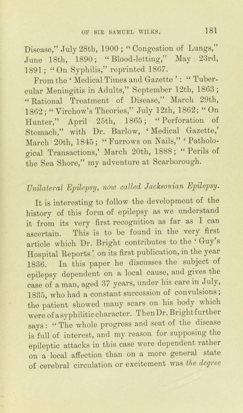 Disease,” July 28th, 1900 ; “ Congestion of Lungs,” June 18th, 1890; “Blood-letting,” May 23rd, 1891 ; “ On Syphilis,” reprinted 1867. From the ‘ Medical Times and Gazette ’ : “ Tuber- cular Meningitis in Adults,” September 12th, 1863; “Rational Treatment of Disease,” March 29th, 1862; “Virchow’s Theories,” July 12th, 1862; “ On Hunter,” April 25th, 1865; “Perforation of Stomach,” with Dr. Barlow, ‘ Medical Gazette,’ March 20th, 1845; “Furrows on Nails,” ‘Patholo- gical Transactions,’ March 20th, 1888; “Perils of the Sea Shore,” my adventure at Scarborough. Unilateral Epilepsy, now called Jacksonian Epilepsy. It is interesting to follow the development of the history of this form of epilepsy as we understand it from its very first recognition as far as I can ascertain. This is to be found in the very first article which Dr. Bright contributes to the ‘ Guy’s Hospital Reports ’ on its first publication, in the year 1836. In this paper he discusses the subject of epilepsy dependent on a local cause, and gives the case of a man, aged 37 years, under his care in July, 1835, who had a constant succession of convulsions ; the patient showed many scars on his body which were of a syphilitic character. ThenDr. Brightfurther says : “ The whole progress and seat of the disease is full of interest, and my reason for supposing the epileptic attacks in this case were dependent lather on a local affection than on a more general state of cerebral circulation or excitement was the degree