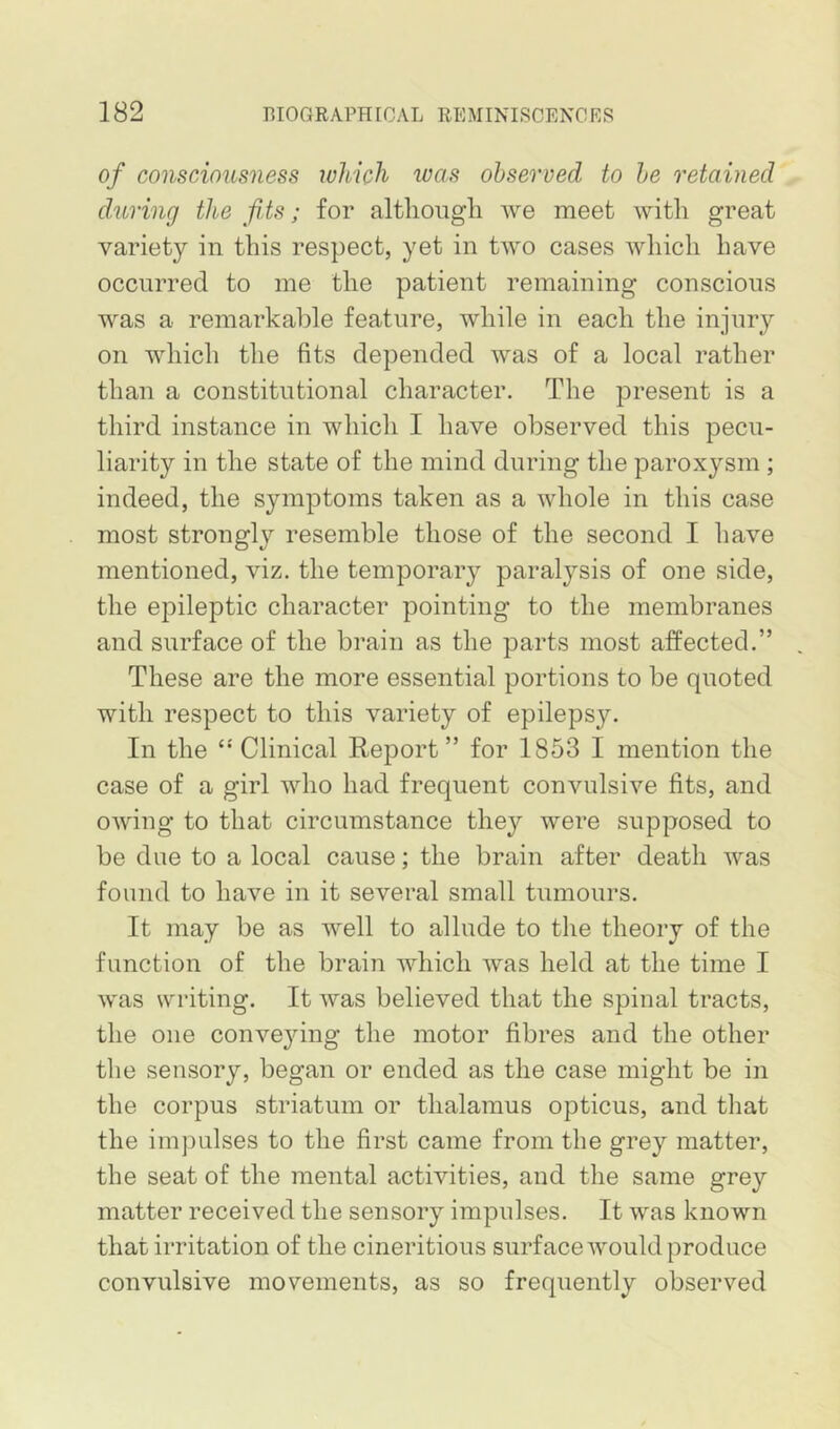 of consciousness which was observed to he retained during the fits; for although we meet with great variety in this respect, yet in two cases wliich have occurred to me the patient remaining conscious was a remarkable feature, while in each the injury on which the fits depended was of a local rather than a constitutional character. The present is a third instance in which I have observed this pecu- liarity in the state of the mind during the paroxysm ; indeed, the symptoms taken as a whole in this case most strongly resemble those of the second I have mentioned, viz. the temporary paralysis of one side, the epileptic character pointing to the membranes and surface of the brain as the parts most affected.” These are the more essential portions to be quoted with respect to this variety of epilepsy. In the ^ Clinical Report” for 1853 I mention the case of a girl who had frequent convulsive fits, and owing to that circumstance they were supposed to be due to a local cause; the brain after death was found to have in it several small tumours. It may be as well to allude to the theory of the function of the brain which was held at the time I was writing. It was believed that the spinal tracts, the one conve^dng the motor fibres and the other the sensory, began or ended as the case might be in the corpus striatum or thalamus opticus, and that the impulses to the first came from the grey matter, the seat of the mental activities, and the same grey matter received the sensory impulses. It was known that irritation of the cineritious surface would produce convulsive movements, as so frequently observed