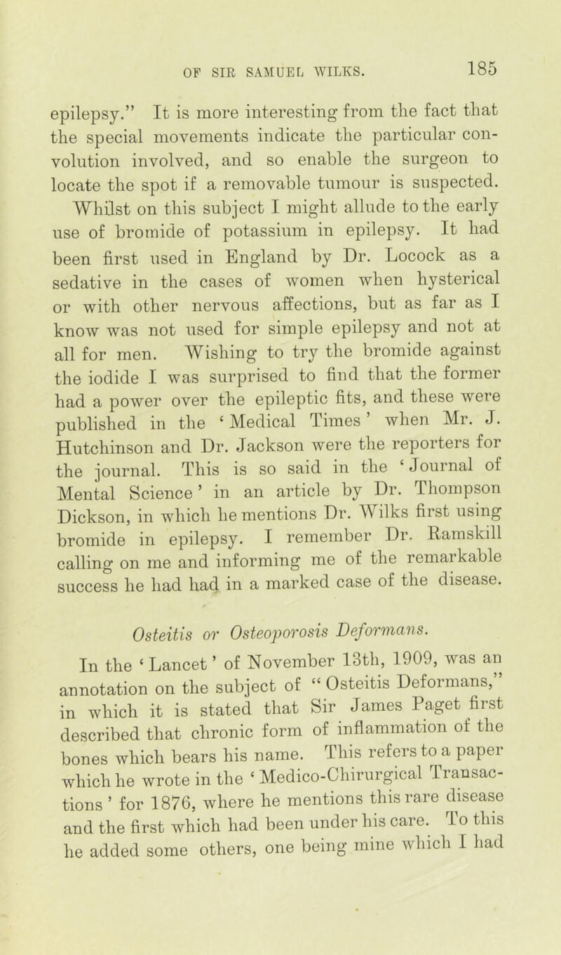 epilepsy.” It is more interesting from the fact that the special movements indicate the particular con- volution involved, and so enable the surgeon to locate the spot if a removable tumour is suspected. Whilst on this subject I might allude to the early use of bromide of potassium in epilepsy. It had been first used in England by Dr. Locock as a sedative in the cases of women when hysterical or with other nervous affections, but as far as I know was not used for simple epilepsy and not at all for men. Wishing to try the bromide against the iodide I was surprised to find that the former had a power over the epileptic fits, and these were published in the ‘ Medical Times ’ when Mr. J. Hutchinson and Dr. Jackson were the reporters for the journal. This is so said in the ‘ Journal of Mental Science ’ in an article by Dr. Thompson Dickson, in which he mentions Dr. Wilks first using bromide in epilepsy. I remember Dr. Rarnskill calling on me and informing me of the remarkable success he had had in a marked case of the disease. Osteitis OT OsteopoTOsis Deformcins. In the ‘ Lancet ’ of November 13th, 1909, was an annotation on the subject of “ Osteitis Deformans, in which it is stated that Sir James Paget first described that chronic form of inflammation of the bones which bears his name. This refers to a paper which he wrote in the ‘ Medico-Chirurgical Transac- tions ’ for 1876, where he mentions this rare disease and the first which had been under his care. To this he added some others, one being mine which I had