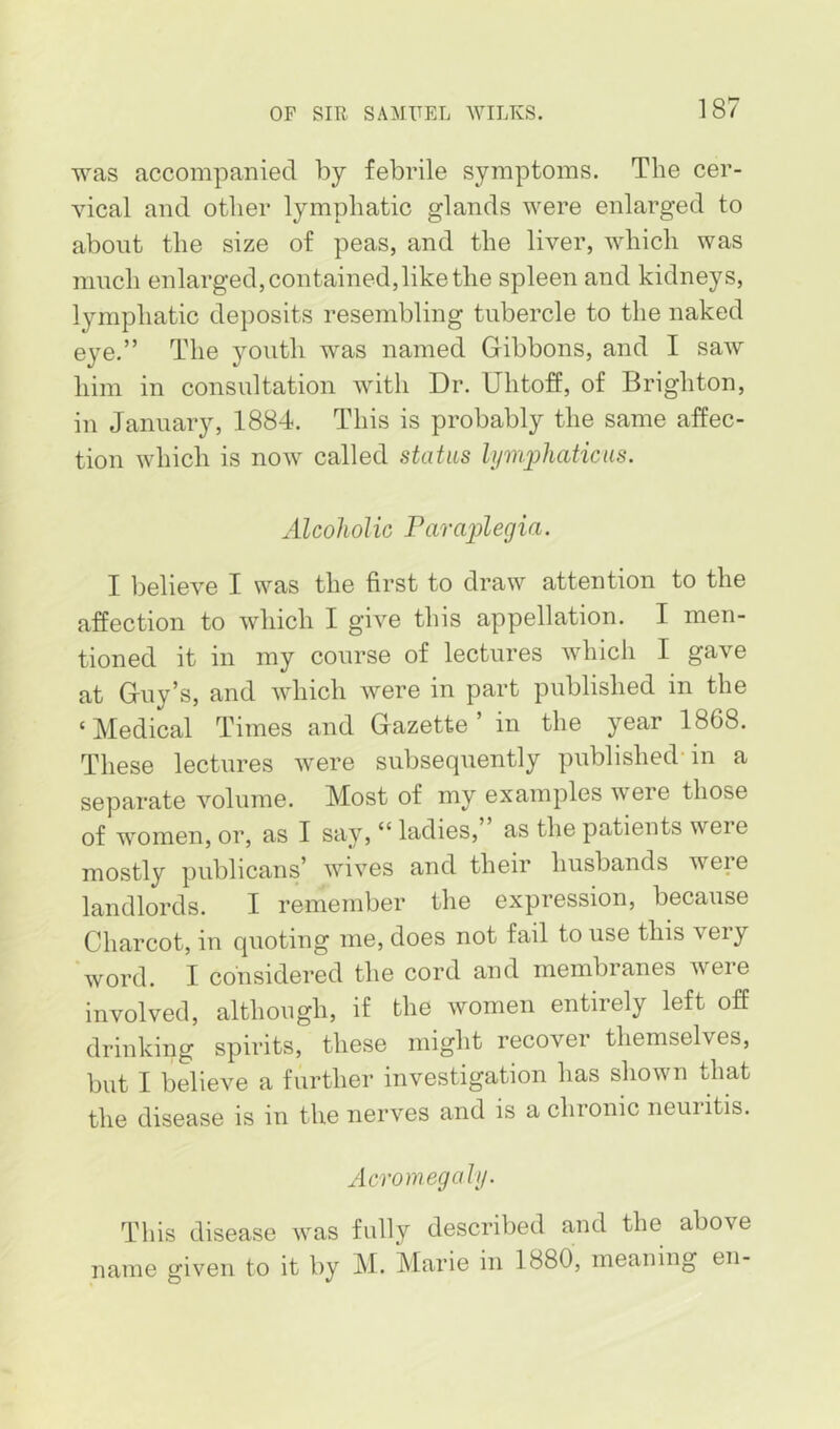 was accompanied by febrile symptoms. The cer- vical and other lymphatic glands were enlarged to about the size of peas, and the liver, which was much enlarged, contained, like the spleen and kidneys, lymphatic deposits resembling tubercle to the naked eye.” The youth was named Gibbons, and I saw him in consultation with Dr. Uhtoff, of Brighton, in January, 1884. This is probably the same affec- tion which is now called status lym2jhaticus. Alcoholic Paraplegia. I believe I was the first to draw attention to the affection to which I give this appellation. I men- tioned it in my course of lectures which I gave at Guy’s, and which were in part published in the ‘ Medical Times and Gazette ’ in the year 1868. These lectures were subsequently published’ in a separate volume. Most of my examples were those of women, or, as I say, “ ladies, as the patients were mostly publicans’ wives and their husbands were landlords. I remember the expression, because Charcot, in quoting me, does not fail to use this very 'word. 1 considered the cord and membranes were involved, although, if the women entirely left off drinking spirits, these might recover themselves, but I believe a further investigation has shown that the disease is in the nerves and is a chronic neuritis. Acromegaly. This disease was fully described and the above name given to it by M. Marie in 1880, meaning en-