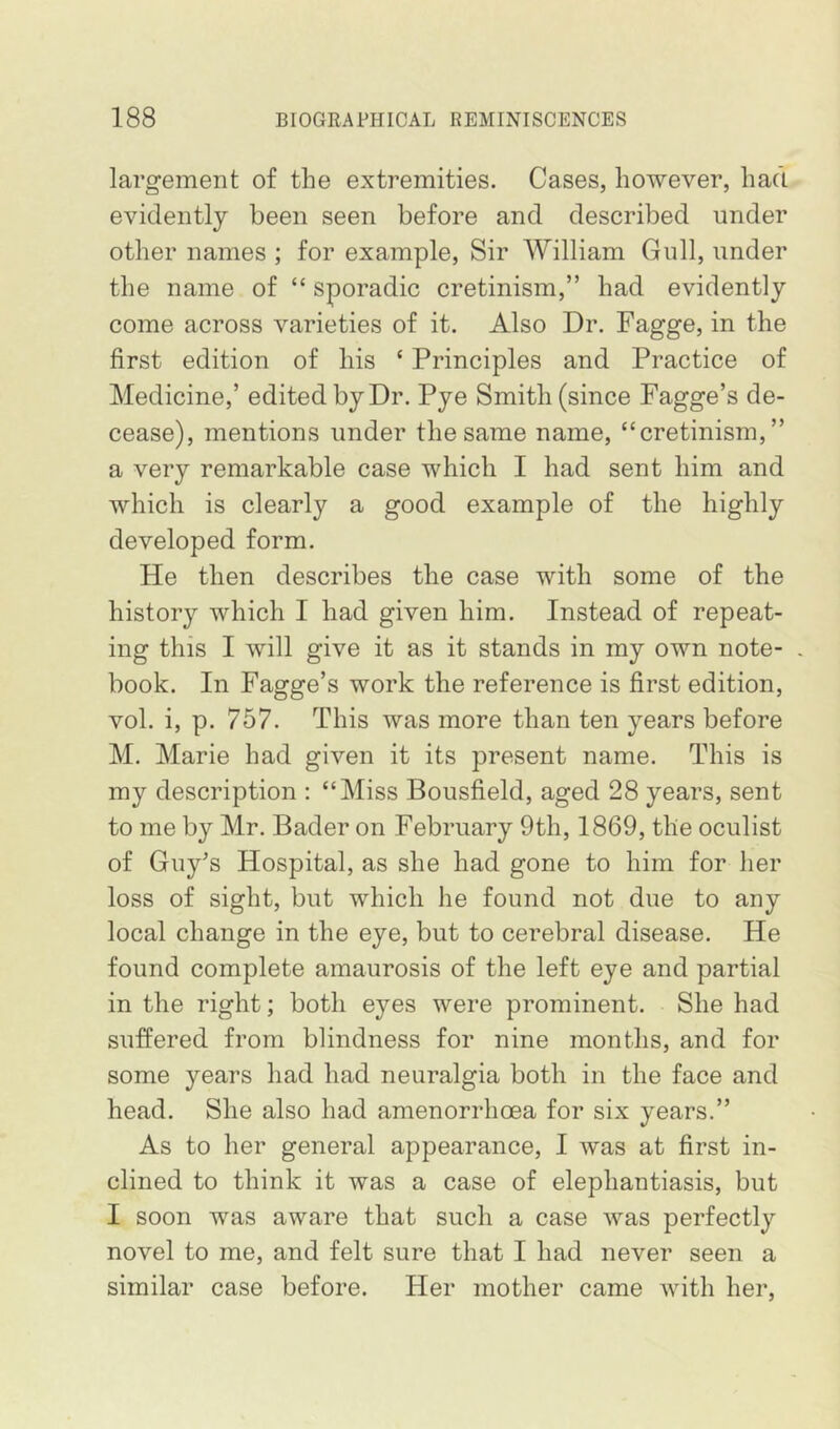 largement of the extremities. Cases, however, had evidently been seen before and described under other names ; for example. Sir William Gull, under the name of “ sporadic cretinism,” had evidently come across varieties of it. Also Dr. Fagge, in the first edition of his ‘ Principles and Practice of Medicine,’ edited by Dr. Pye Smith (since Fagge’s de- cease), mentions under the same name, “cretinism,” a very remarkable case which I had sent him and which is clearly a good example of the highly developed form. He then describes the case with some of the history which I had given him. Instead of repeat- ing this I will give it as it stands in my own note- . book. In Fagge’s work the reference is first edition, vol. i, p. 757. This was more than ten years before M. Marie had given it its present name. This is my description : “Miss Bousfield, aged 28 years, sent to me by Mr. Bader on February 9th, 1869, the oculist of Guy's Hospital, as she had gone to him for her loss of sight, but which he found not due to any local change in the eye, but to cerebral disease. He found complete amaurosis of the left eye and partial in the right; both eyes were prominent. She had suffered from blindness for nine months, and for some years had had neuralgia both in the face and head. She also had amenorrhoea for six years.” As to her general appearance, I was at first in- clined to think it was a case of elephantiasis, but I soon was aware that such a case was perfectly novel to me, and felt sure that I had never seen a similar case before. Her mother came with her.