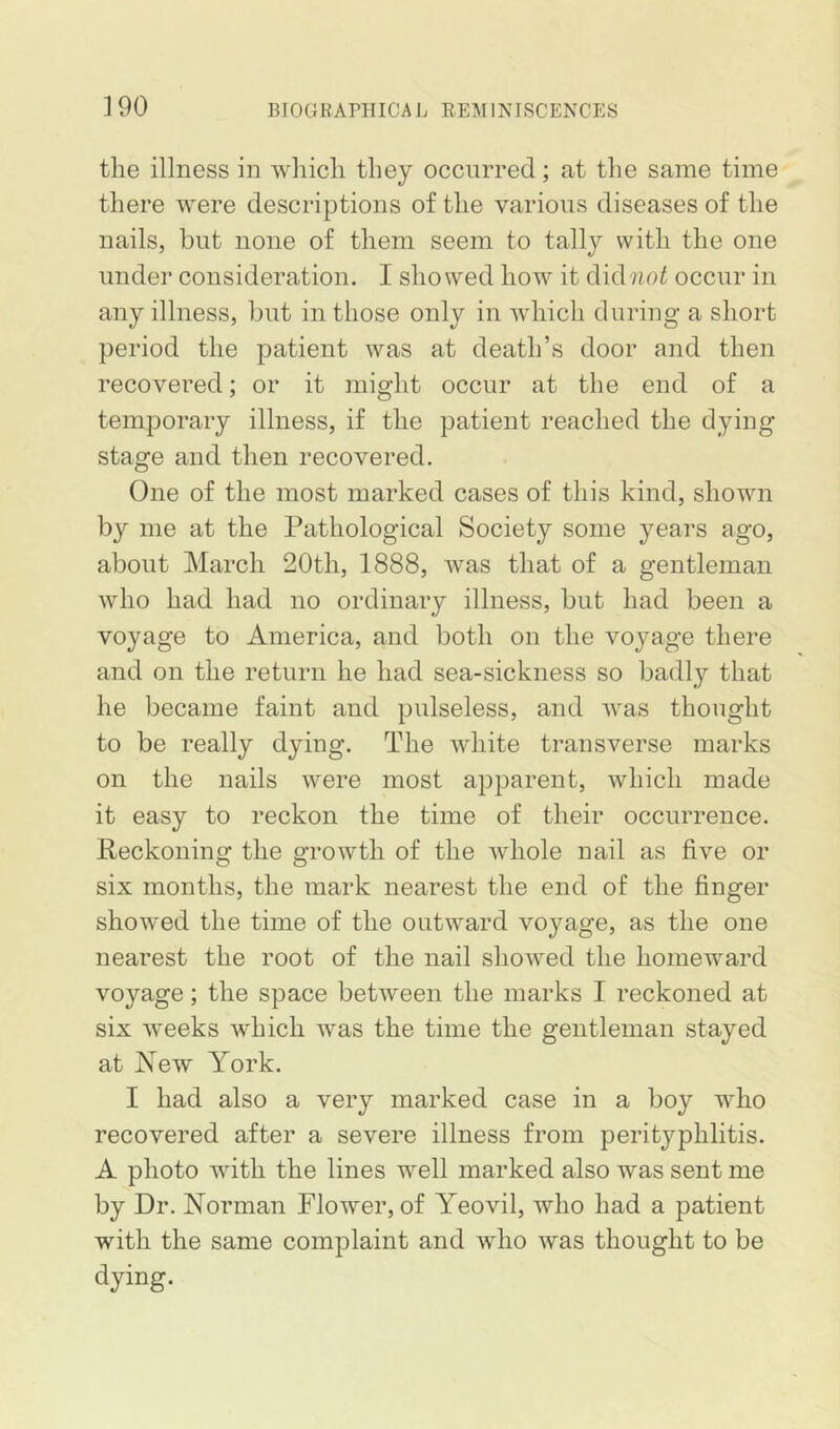 ]90 the illness in which they occurred; at the same time there were descriptions of the various diseases of the nails, but none of them seem to tally with the one under consideration. I showed how it did^mi occur in any illness, but in those only in which during a short period the patient was at death’s door and then recovered; or it might occur at the end of a temporary illness, if the patient reached the dying stage and then recovered. One of the most marked cases of this kind, shown by me at the Pathological Society some years ago, about March 20th, 1888, was that of a gentleman who had had no ordinary illness, but had been a voyage to America, and both on the voyage there and on the return he had sea-sickness so badly that he became faint and pulseless, and was thought to be really dying. The white transverse marks on the nails were most apparent, which made it easy to reckon the time of their occurrence. Reckoning the growth of the whole nail as five or six months, the mark nearest the end of the finger showed the time of the outward voyage, as the one nearest the root of the nail showed the homeward voyage; the space between the marks I reckoned at six weeks wdnch was the time the gentleman stayed at New York. I had also a very marked case in a boy who recovered after a severe illness from perityphlitis. A photo with the lines well marked also was sent me by Dr. Norman Flower, of Yeovil, who had a patient with the same complaint and who was thought to be dying.
