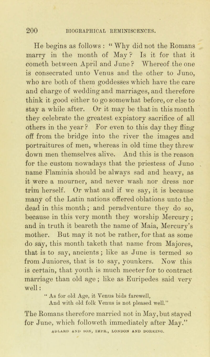 He begins as follows : “ Why did not the Romans marry in the month of May ? Is it for that it cometh between April and June? Whereof the one is consecrated unto Venus and the other to Juno, Avho are both of them goddesses which have the care and charge of wedding and marriages, and therefore think it good either to go somewhat before, or else to stay a while after. Or it may be that in this month they celebrate the greatest expiatory sacrifice of all others in the year? For even to this day they fling off from the bridge into the river the images and portraitures of men, whereas in old time they threw down men themselves alive. And this is the reason for the custom now^adays that the priestess of Juno . name Flaminia should be always sad and heavy, as it were a mourner, and never wash nor dress nor trim herself. Or what and if we say, it is because manv of the Latin nations offered oblations unto the dead in this month; and peradventure they do so, because in this very month they worship Mercury; and in truth it beareth the name of Maia, Mercury’s mother. But may it not be rather, for that as some do say, this month taketh that name from Majores, that is to say, ancients; like as June is termed so from Juniores, that is to say, younkers. Now this is certain, that youth is much meeter for to contract marriage than old age; like as Euripedes said very well:  As for old Age, it Venus bids fai*ewell, And with old folk Venus is not pleased well.” The Romans therefore married not in May, but stayed for June, which followeth immediately after May.” 4ULAKI) AND 80N, IMfK., LONDON AND DORKI.VQ,