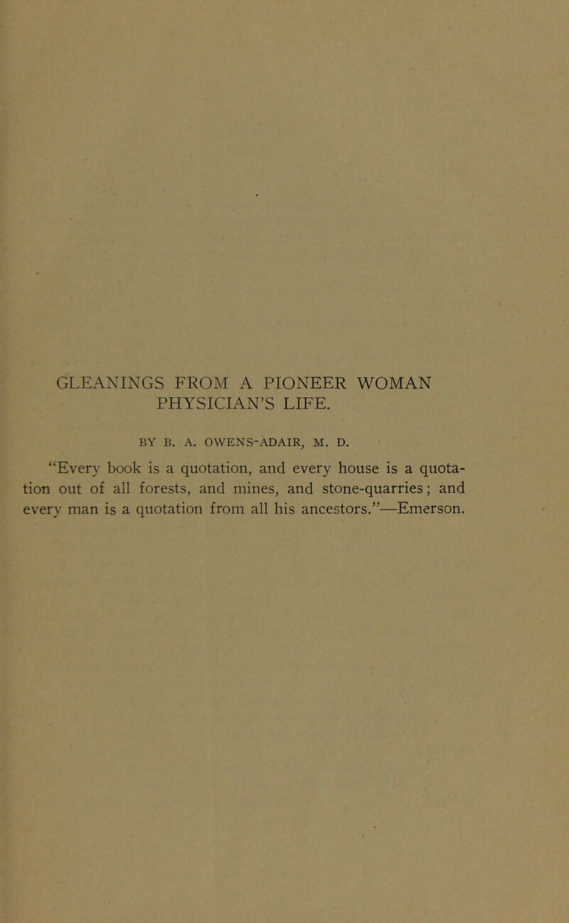 GLEANINGS FROM A PIONEER WOMAN PHYSICIAN’S LIFE. BY B. A. OWENS-ADAIR, M. D. “Every book is a quotation, and every house is a quota- tion out of all forests, and mines, and stone-quarries; and every man is a quotation from all his ancestors.”—Emerson.