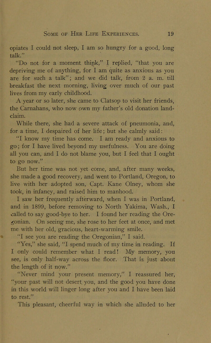 opiates I could not sleep, I am so hungry for a good, long talk.” “Do not for a moment think,” I replied, “that you are depriving me of anything, for I am quite as anxious as you are for such a talk”; and we did talk, from 2 a. m. till breakfast the next morning, living over much of our past lives from my early childhood. A year or so later, she came to Clatsop to visit her friends, the Carnahans, who now own my father’s old donation land- claim. While there, she had a severe attack of pneumonia, and, for a time, I despaired of her life; but she calmly said: “I know my time has come. I am ready and anxious to go; for I have lived beyond my usefulness. You are doing all you can, and I do not blame you, but I feel that I ought to go now.” But her time was not yet come, and, after many weeks, she made a good recovery, and went to Portland, Oregon, to live with her adopted son, Capt. Kane Olney, whom she took, in infancy, and raised him to manhood. I saw her frequently afterward, when I was in Portland, and in 1899, before removing to North Yakima, Wash., I called to say good-bye to her. I found her reading the Ore- gonian. On seeing me, she rose to her feet at once, and met me with her old, gracious, heart-warming smile. “I see you are reading the Oregonian,” I said. “Yes,” she said, “I spend much of my time in reading. If I only could remember what I read! Mly memory, you see, is only half-way across the floor. That is just about the length of it now.” “Never mind your present memory,” I reassured her, “your past will not desert you, and the good you have done in this world will linger long after you and I have been laid to rest.” This pleasant, cheerful way in which she alluded to her