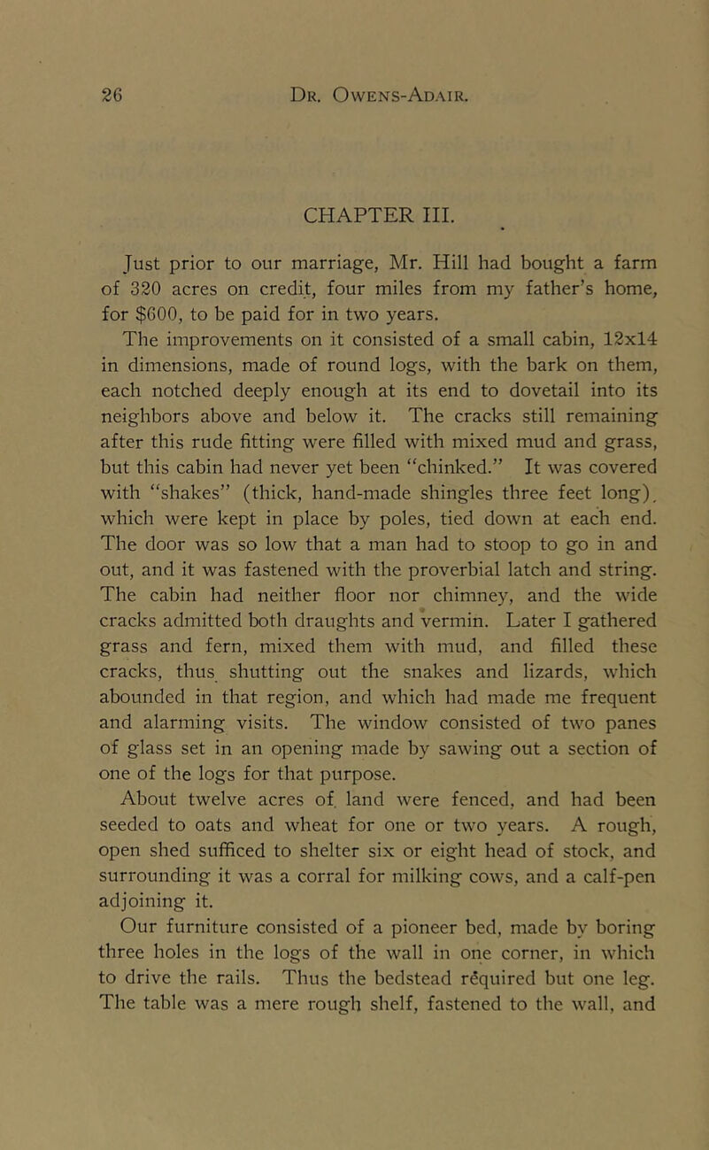 CHAPTER III. Just prior to our marriage, Mr. Hill had bought a farm of 320 acres on credit, four miles from my father’s home, for $600, to be paid for in two years. The improvements on it consisted of a small cabin, 12x14 in dimensions, made of round logs, with the bark on them, each notched deeply enough at its end to dovetail into its neighbors above and below it. The cracks still remaining after this rude fitting were filled with mixed mud and grass, but this cabin had never yet been “chinked.” It was covered with “shakes” (thick, hand-made shingles three feet long), which were kept in place by poles, tied down at each end. The door was so low that a man had to stoop to go in and out, and it was fastened with the proverbial latch and string. The cabin had neither floor nor chimney, and the wide cracks admitted both draughts and vermin. Later I gathered grass and fern, mixed them with mud, and filled these cracks, thus shutting out the snakes and lizards, which abounded in that region, and which had made me frequent and alarming visits. The window consisted of two panes of glass set in an opening made by sawing out a section of one of the logs for that purpose. About twelve acres of, land were fenced, and had been seeded to oats and wheat for one or two years. A rough, open shed sufficed to shelter six or eight head of stock, and surrounding it was a corral for milking cows, and a calf-pen adjoining it. Our furniture consisted of a pioneer bed, made by boring three holes in the logs of the wall in one corner, in which to drive the rails. Thus the bedstead required but one leg. The table was a mere rough shelf, fastened to the wall, and