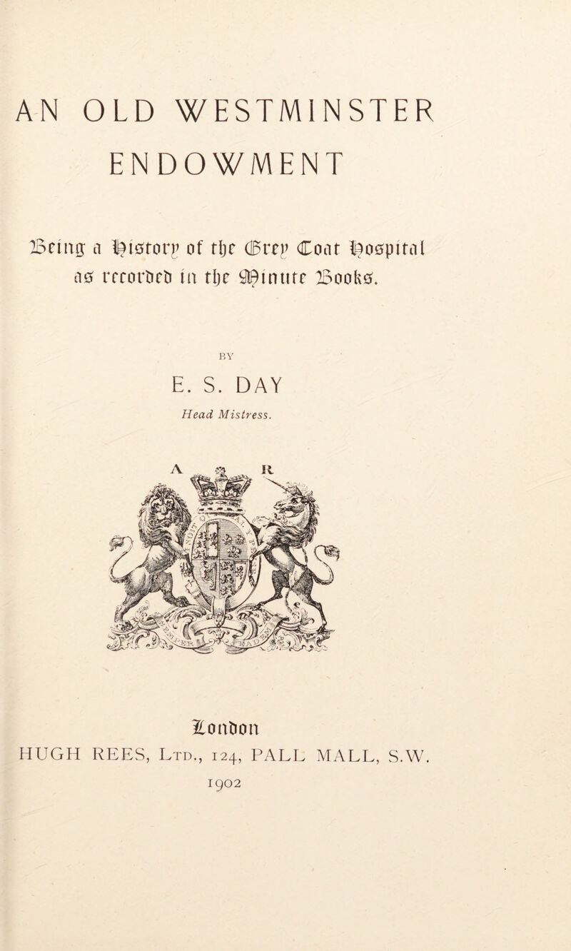 AN OLD WESTMINSTER ENDOWMENT Being; a ^itftorp of tlje <Brep Coat hospital ae> rrrortirti in tlje Minute Booktf. BY E. S. DAY Head. Mistress. Eontion HUGH REES, Ltd., 124, PALL MALL, S.W. 1902