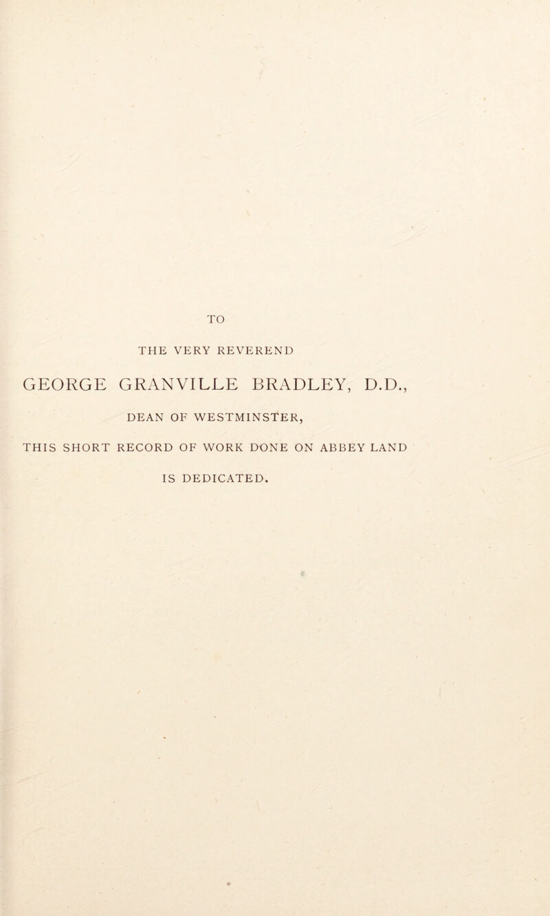 TO THE VERY REVEREND GEORGE GRANVILEE BRADLEY, D.D., DEAN OF WESTMINSTER, THIS SHORT RECORD OF WORK DONE ON ABBEY LAND IS DEDICATED