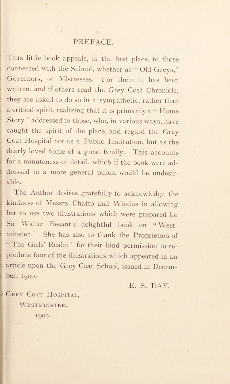 PREFACE. This little book appeals, in the first place, to those > connected with the School, whether as “ Old Greys,” Governors, or Mistresses. For them it has been written, and if others read the Grey Coat Chronicle, they are asked to do so in a sympathetic, rather than a critical spirit, realizing that it is primarily a “ Home Story ” addressed to those, who, in various ways, have caught the spirit of the place, and regard the Grey Coat Hospital not as a Public Institution, but as the dearly loved home of a great family. This accounts < for a minuteness of detail, which if the book were ad- dressed to a more general public would be undesir- able. The Author desires gratefully to acknowledge the kindness of Messrs. Chatto and Windus in allowing her to use two illustrations which were prepared for Sir Walter Besant’s delightful book on “ West- ; minster.” She has also to thank the Proprietors of “ The Girls’ Realm ” for their kind permission to re- produce four of the illustrations which appeared in an 1 article upon the Grey Coat School, issued in Decem- j ber, 1900. E. S. DAY. i Grey Coat Hospital, Westminster. 1902.