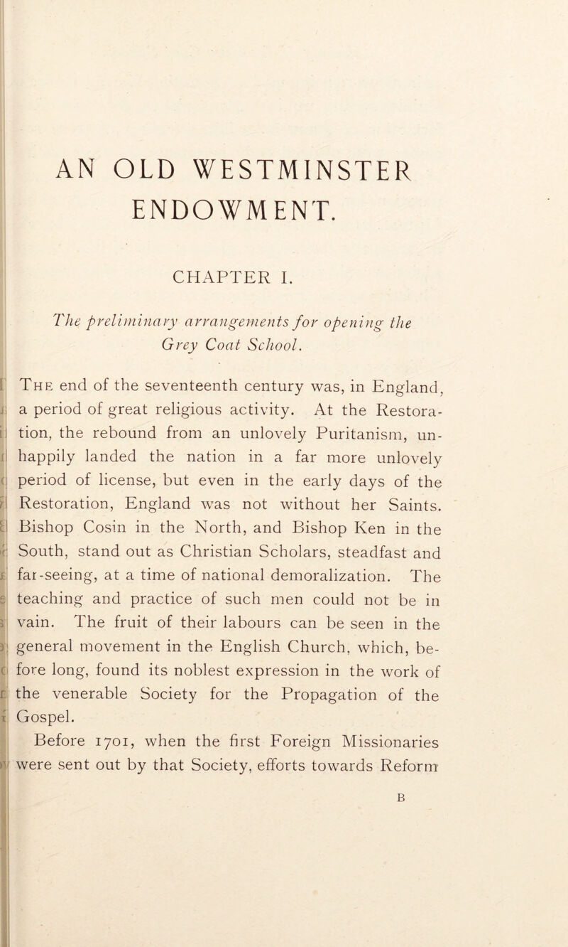 AN OLD WESTMINSTER ENDOWMENT. CHAPTER I. The preliminary arrangements for opening the Grey Coat School. I The end of the seventeenth century was, in England, , a period of great religious activity. At the Restora- ; tion, the rebound from an unlovely Puritanism, un- happily landed the nation in a far more unlovely period of license, but even in the early days of the Restoration, England was not without her Saints. Bishop Cosin in the North, and Bishop Ken in the South, stand out as Christian Scholars, steadfast and ; far-seeing, at a time of national demoralization. The e teaching and practice of such men could not be in vain. The fruit of their labours can be seen in the 5 general movement in the English Church, which, be- o fore long, found its noblest expression in the work of r the venerable Society for the Propagation of the x Gospel. Before 1701, when the first Foreign Missionaries r were sent out by that Society, efforts towards Reform