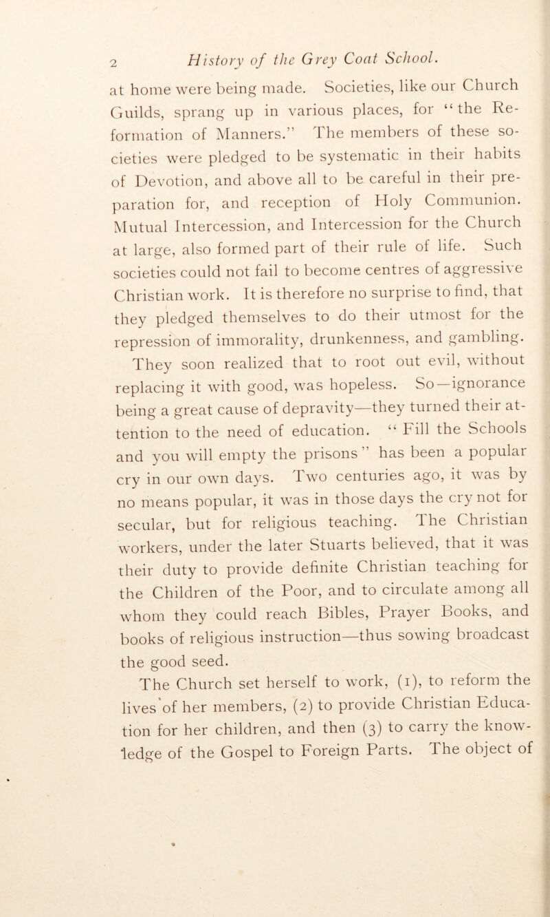 at home were being made. Societies, like our Church Guilds, sprang up in various places, for “ the Re- formation of Manners.” The members of these so- cieties were pledged to be systematic in their habits of Devotion, and above all to be careful in their pre- paration for, and reception of Holy Communion. Mutual Intercession, and Intercession for the Church at large, also formed part of their rule of life. Such societies could not fail to become centres of aggressive Christian work. It is therefore no surprise to find, that they pledged themselves to do their utmost for the repression of immorality, drunkenness, and gambling. They soon realized that to root out evil, without replacing it with good, was hopeless. So—ignorance being a great cause of depravity—they turned their at- tention to the need of education. “ Fill the Schools and you will empty the prisons has been a populai cry in our own days. Two centuries ago, it was by no means popular, it was in those days the cry not for secular, but for religious teaching, d he Christian workers, under the later Stuarts believed, that it was their duty to provide definite Christian teaching for the Children of the Poor, and to circulate among all whom they could reach Bibles, Prayer Books, and books of religious instruction—thus sowing broadcast the good seed. The Church set herself to work, (i), to reform the lives of her members, (2) to provide Christian Educa- tion for her children, and then (3) to carry the know- ledge of the Gospel to Foreign Parts. The object of