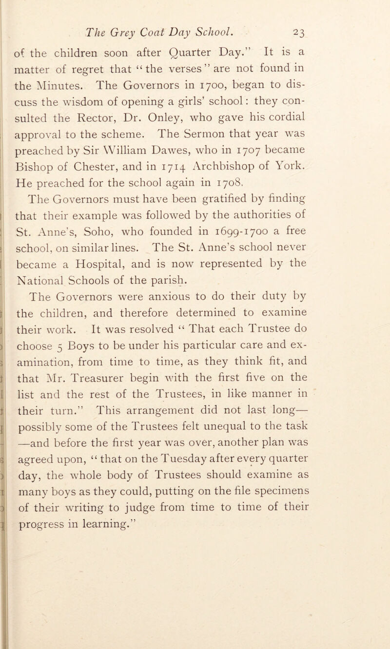 of the children soon after Quarter Day.” It is a matter of regret that “the verses ” are not found in the Minutes. The Governors in 1700, began to dis- cuss the wisdom of opening a girls’ school: they con- sulted the Rector, Dr. Onley, who gave his cordial approval to the scheme. The Sermon that year was preached by Sir William Dawes, who in 1707 became Bishop of Chester, and in 1714 Archbishop of York. He preached for the school again in 1708. The Governors must have been gratified by finding that their example was followed by the authorities of St. Anne’s, Soho, who founded in 1699-1700 a free school, on similar lines. The St. Anne’s school never became a Hospital, and is now represented by the National Schools of the parish. The Governors were anxious to do their duty by the children, and therefore determined to examine their work. It was resolved “ That each Trustee do choose 5 Boys to be under his particular care and ex- amination, from time to time, as they think fit, and that Mr. Treasurer begin with the first five on the list and the rest of the Trustees, in like manner in their turn.” This arrangement did not last long— possibly some of the Trustees felt unequal to the task —and before the first year was over, another plan was agreed upon, “ that on the Tuesday after every quarter day, the whole body of Trustees should examine as many boys as they could, putting on the file specimens of their writing to judge from time to time of their progress in learning.”