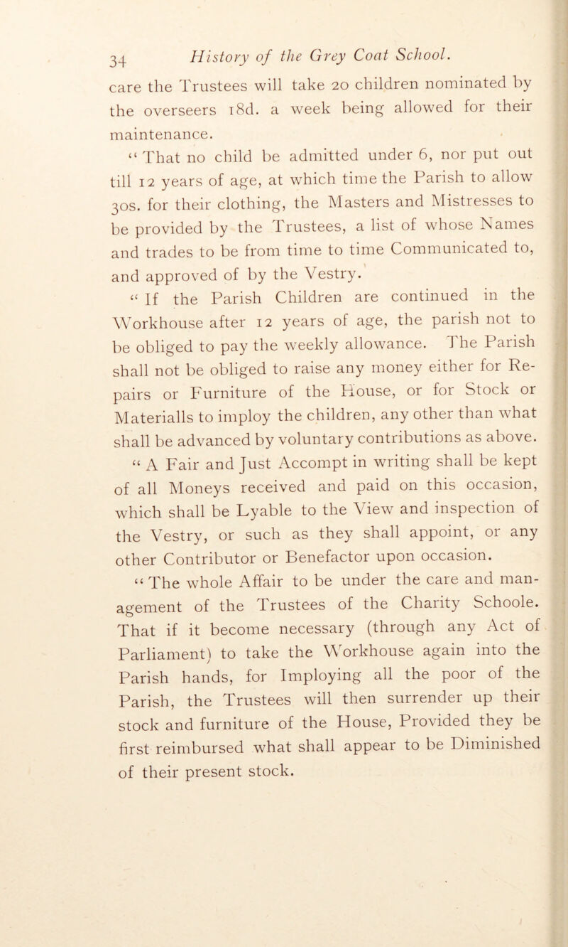 care the Trustees will take 20 children nominated by the overseers i8d. a week being allowed for their maintenance. “That no child be admitted under 6, nor put out till 12 years of age, at which time the Parish to allow 30s. for their clothing, the Masters and Mistresses to be provided by the 1 rustees, a list of whose Names and trades to be from time to time Communicated to, and approved of by the Vestry. “ If the Parish Children are continued in the Workhouse after 12 years of age, the parish not to be obliged to pay the weekly allowance. 1 he Parish shall not be obliged to raise any money either for Re- pairs or Furniture of the House, or for Stock or Materialls to imploy the children, any other than what shall be advanced by voluntary contributions as above. “ A Fair and Just Accompt in writing shall be kept of all Moneys received and paid on this occasion, which shall be Lyable to the View and inspection of the Vestry, or such as they shall appoint, or any other Contributor or Benefactor upon occasion. “ The whole Affair to be under the care and man- agement of the trustees of the Chanty Schoole. That if it become necessary (through any Act of Parliament) to take the Workhouse again into the Parish hands, for Imploying all the poor of the Parish, the Trustees will then surrender up their stock and furniture of the House, Provided they be first reimbursed what shall appear to be Diminished of their present stock.