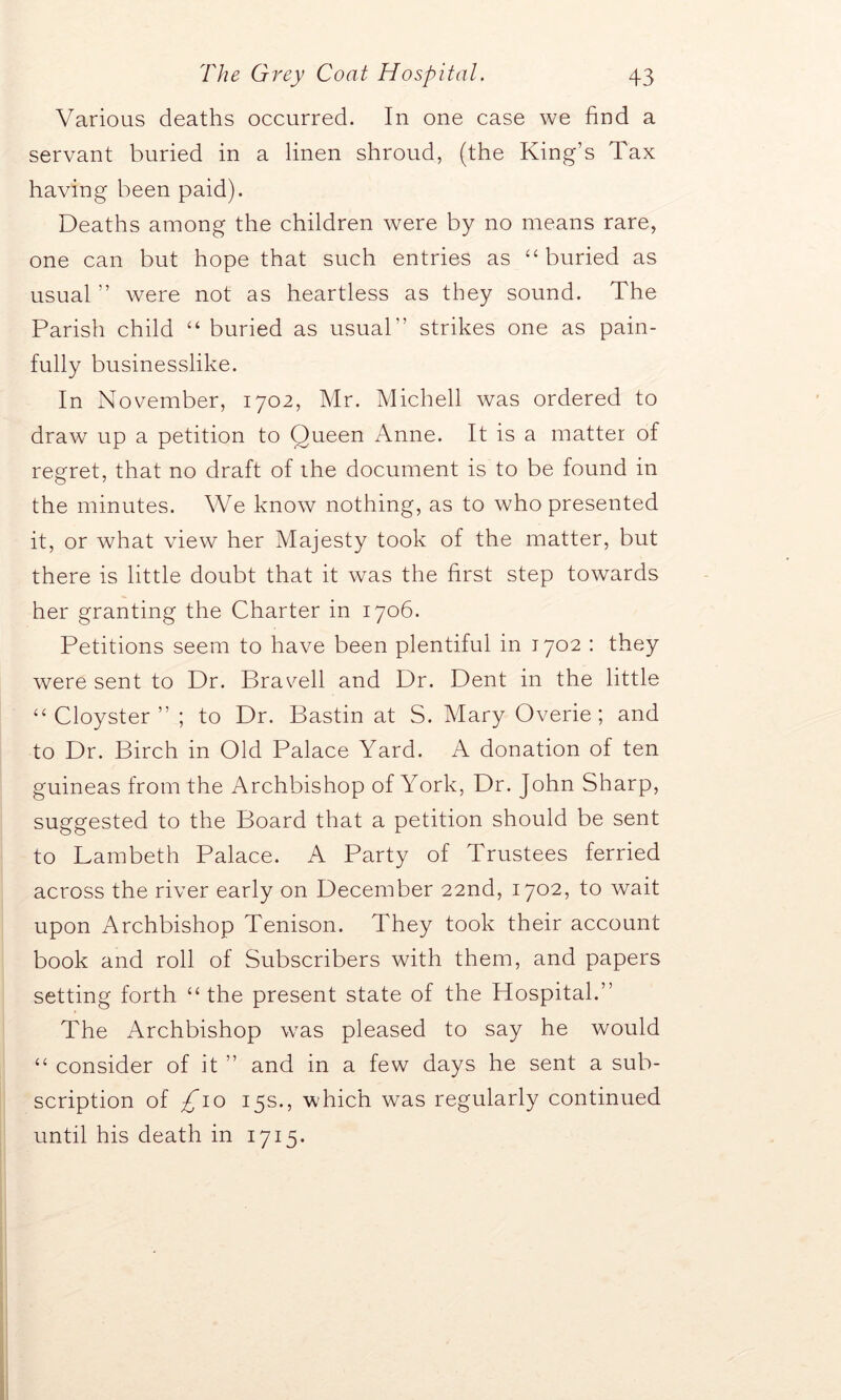 Various deaths occurred. In one case we find a servant buried in a linen shroud, (the King’s Tax having been paid). Deaths among the children were by no means rare, one can but hope that such entries as “ buried as usual ” were not as heartless as they sound. The Parish child “ buried as usual” strikes one as pain- fully businesslike. In November, 1702, Mr. Michell was ordered to draw up a petition to Queen Anne. It is a matter of regret, that no draft of the document is to be found in the minutes. We know nothing, as to who presented it, or what view her Majesty took of the matter, but there is little doubt that it was the first step towards her granting the Charter in 1706. Petitions seem to have been plentiful in 1702 : they were sent to Dr. Bra veil and Dr. Dent in the little “ Cloyster ” ; to Dr. Bastin at S. Mary Overie; and to Dr. Birch in Old Palace Yard. A donation of ten guineas from the Archbishop of York, Dr. John Sharp, suggested to the Board that a petition should be sent to Lambeth Palace. A Party of Trustees ferried across the river early on December 22nd, 1702, to wait upon Archbishop Tenison. They took their account book and roll of Subscribers with them, and papers setting forth “the present state of the Hospital.” The Archbishop was pleased to say he would “ consider of it ” and in a few days he sent a sub- scription of £10 15s., which was regularly continued until his death in 1715.